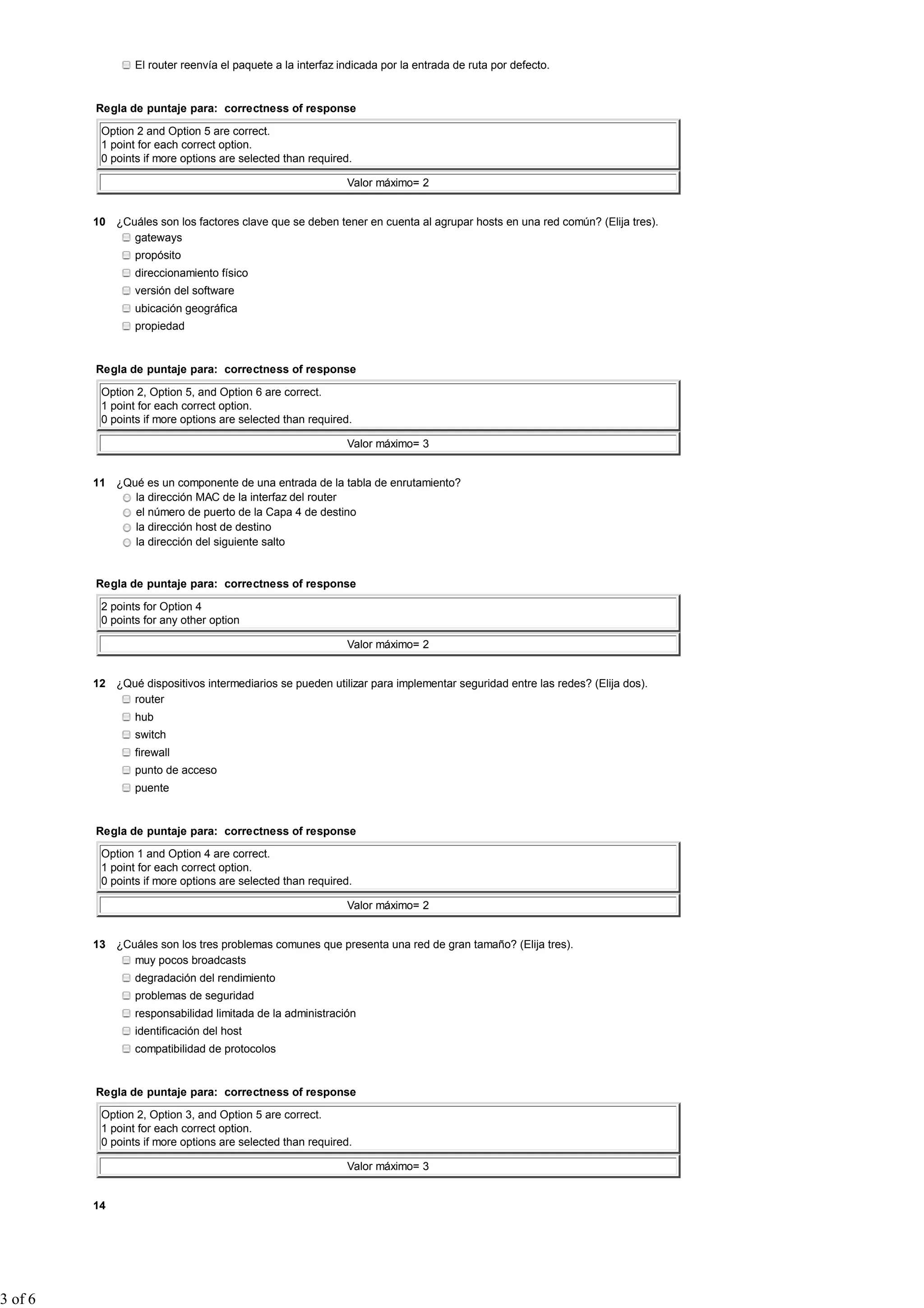 El router reenvía el paquete a la interfaz indicada por la entrada de ruta por defecto.


         Regla de puntaje para: correctness of response

          Option 2 and Option 5 are correct.
          1 point for each correct option.
          0 points if more options are selected than required.

                                                             Valor máximo= 2


         10 ¿Cuáles son los factores clave que se deben tener en cuenta al agrupar hosts en una red común? (Elija tres).
               gateways
                 propósito
                 direccionamiento físico
                 versión del software
                 ubicación geográfica
                 propiedad


         Regla de puntaje para: correctness of response

          Option 2, Option 5, and Option 6 are correct.
          1 point for each correct option.
          0 points if more options are selected than required.

                                                             Valor máximo= 3


         11 ¿Qué es un componente de una entrada de la tabla de enrutamiento?
               la dirección MAC de la interfaz del router
               el número de puerto de la Capa 4 de destino
               la dirección host de destino
               la dirección del siguiente salto


         Regla de puntaje para: correctness of response

          2 points for Option 4
          0 points for any other option

                                                             Valor máximo= 2


         12 ¿Qué dispositivos intermediarios se pueden utilizar para implementar seguridad entre las redes? (Elija dos).
               router
                 hub
                 switch
                 firewall
                 punto de acceso
                 puente


         Regla de puntaje para: correctness of response

          Option 1 and Option 4 are correct.
          1 point for each correct option.
          0 points if more options are selected than required.

                                                             Valor máximo= 2


         13 ¿Cuáles son los tres problemas comunes que presenta una red de gran tamaño? (Elija tres).
               muy pocos broadcasts
                 degradación del rendimiento
                 problemas de seguridad
                 responsabilidad limitada de la administración
                 identificación del host
                 compatibilidad de protocolos


         Regla de puntaje para: correctness of response

          Option 2, Option 3, and Option 5 are correct.
          1 point for each correct option.
          0 points if more options are selected than required.

                                                             Valor máximo= 3


         14




3 of 6
 