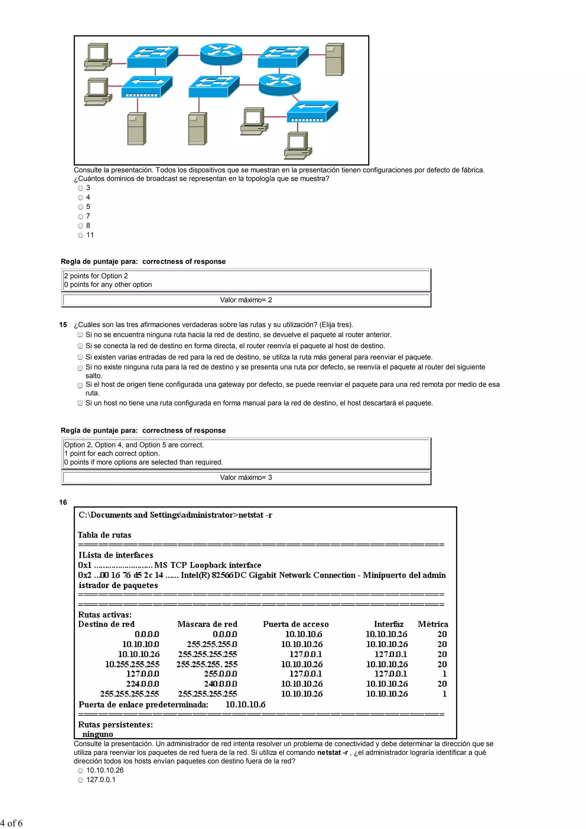 Consulte la presentación. Todos los dispositivos que se muestran en la presentación tienen configuraciones por defecto de fábrica.
              ¿Cuántos dominios de broadcast se representan en la topología que se muestra?
                 3
                 4
                 5
                 7
                 8
                 11


         Regla de puntaje para: correctness of response

          2 points for Option 2
          0 points for any other option

                                                              Valor máximo= 2


         15 ¿Cuáles son las tres afirmaciones verdaderas sobre las rutas y su utilización? (Elija tres).
               Si no se encuentra ninguna ruta hacia la red de destino, se devuelve el paquete al router anterior.
                 Si se conecta la red de destino en forma directa, el router reenvía el paquete al host de destino.
                 Si existen varias entradas de red para la red de destino, se utiliza la ruta más general para reenviar el paquete.
                 Si no existe ninguna ruta para la red de destino y se presenta una ruta por defecto, se reenvía el paquete al router del siguiente
                 salto.
                 Si el host de origen tiene configurada una gateway por defecto, se puede reenviar el paquete para una red remota por medio de esa
                 ruta.
                 Si un host no tiene una ruta configurada en forma manual para la red de destino, el host descartará el paquete.


         Regla de puntaje para: correctness of response

          Option 2, Option 4, and Option 5 are correct.
          1 point for each correct option.
          0 points if more options are selected than required.

                                                              Valor máximo= 3


         16




              Consulte la presentación. Un administrador de red intenta resolver un problema de conectividad y debe determinar la dirección que se
              utiliza para reenviar los paquetes de red fuera de la red. Si utiliza el comando netstat -r , ¿el administrador lograría identificar a qué
              dirección todos los hosts envían paquetes con destino fuera de la red?
                    10.10.10.26
                    127.0.0.1




4 of 6
 