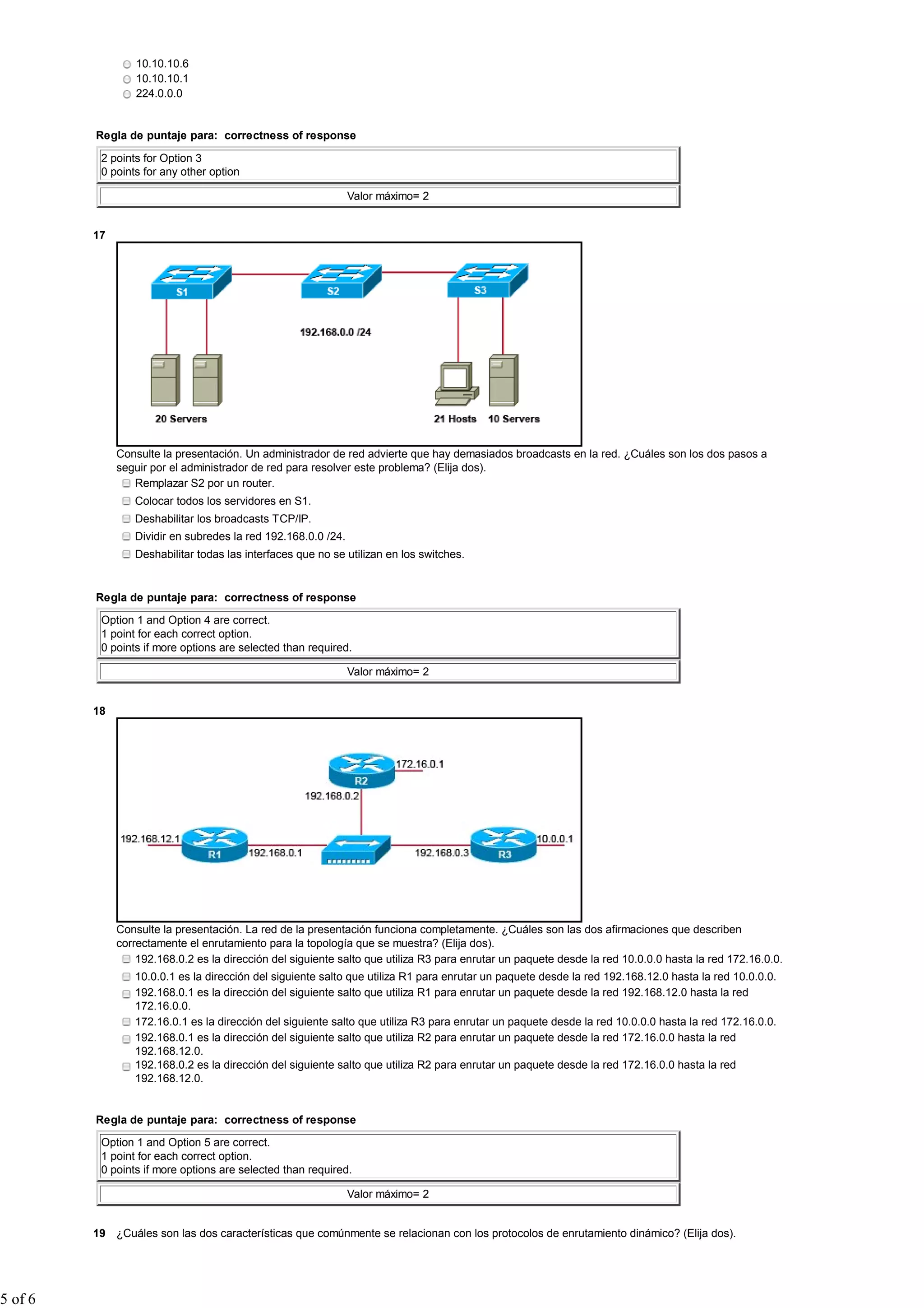 10.10.10.6
                  10.10.10.1
                  224.0.0.0


         Regla de puntaje para: correctness of response

          2 points for Option 3
          0 points for any other option

                                                               Valor máximo= 2


         17




              Consulte la presentación. Un administrador de red advierte que hay demasiados broadcasts en la red. ¿Cuáles son los dos pasos a
              seguir por el administrador de red para resolver este problema? (Elija dos).
                 Remplazar S2 por un router.
                 Colocar todos los servidores en S1.
                 Deshabilitar los broadcasts TCP/IP.
                 Dividir en subredes la red 192.168.0.0 /24.
                 Deshabilitar todas las interfaces que no se utilizan en los switches.


         Regla de puntaje para: correctness of response

          Option 1 and Option 4 are correct.
          1 point for each correct option.
          0 points if more options are selected than required.

                                                               Valor máximo= 2


         18




              Consulte la presentación. La red de la presentación funciona completamente. ¿Cuáles son las dos afirmaciones que describen
              correctamente el enrutamiento para la topología que se muestra? (Elija dos).
                  192.168.0.2 es la dirección del siguiente salto que utiliza R3 para enrutar un paquete desde la red 10.0.0.0 hasta la red 172.16.0.0.
                 10.0.0.1 es la dirección del siguiente salto que utiliza R1 para enrutar un paquete desde la red 192.168.12.0 hasta la red 10.0.0.0.
                 192.168.0.1 es la dirección del siguiente salto que utiliza R1 para enrutar un paquete desde la red 192.168.12.0 hasta la red
                 172.16.0.0.
                 172.16.0.1 es la dirección del siguiente salto que utiliza R3 para enrutar un paquete desde la red 10.0.0.0 hasta la red 172.16.0.0.
                 192.168.0.1 es la dirección del siguiente salto que utiliza R2 para enrutar un paquete desde la red 172.16.0.0 hasta la red
                 192.168.12.0.
                 192.168.0.2 es la dirección del siguiente salto que utiliza R2 para enrutar un paquete desde la red 172.16.0.0 hasta la red
                 192.168.12.0.


         Regla de puntaje para: correctness of response

          Option 1 and Option 5 are correct.
          1 point for each correct option.
          0 points if more options are selected than required.

                                                               Valor máximo= 2


         19 ¿Cuáles son las dos características que comúnmente se relacionan con los protocolos de enrutamiento dinámico? (Elija dos).




5 of 6
 