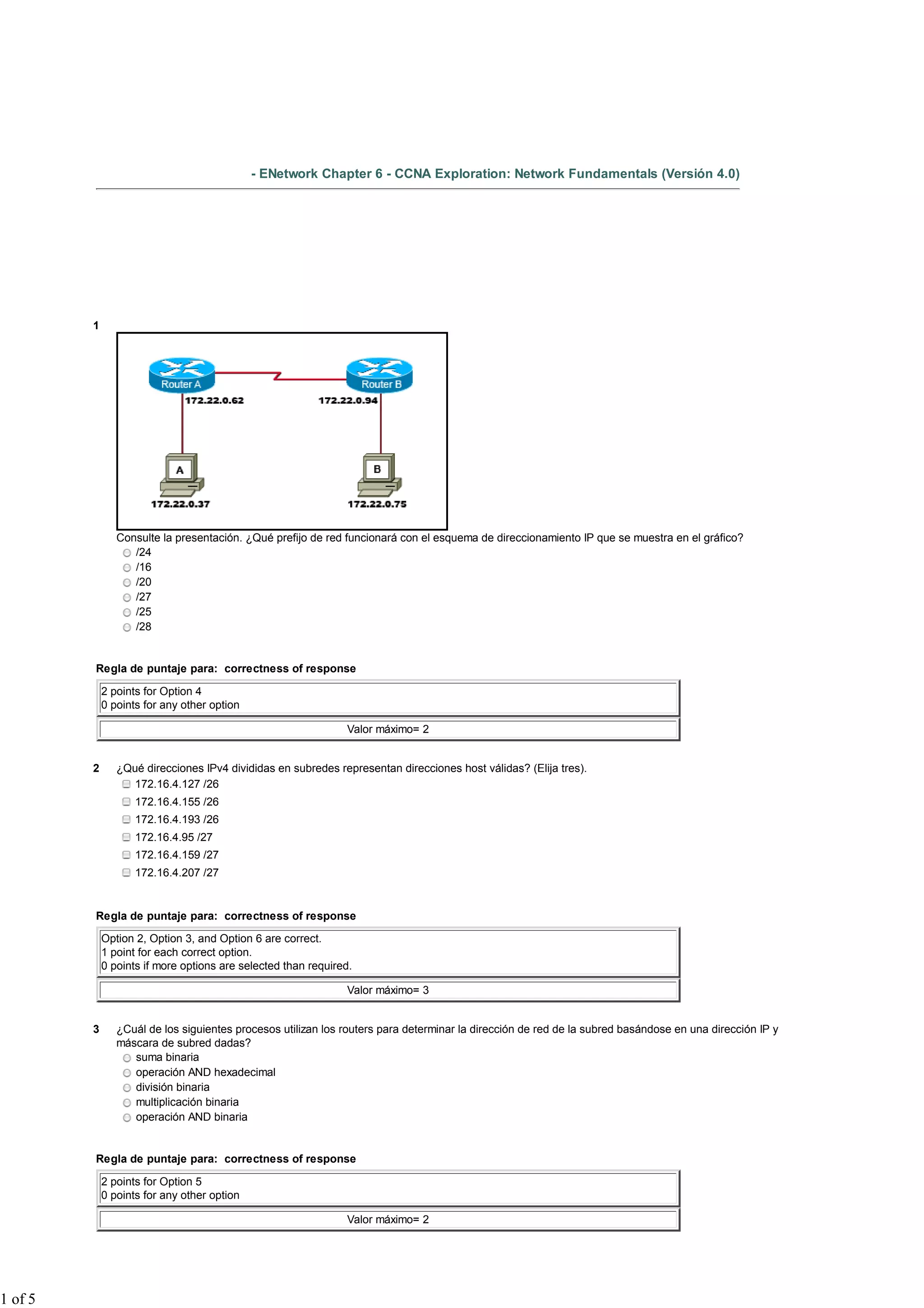 - ENetwork Chapter 6 - CCNA Exploration: Network Fundamentals (Versión 4.0)




         1




                Consulte la presentación. ¿Qué prefijo de red funcionará con el esquema de direccionamiento IP que se muestra en el gráfico?
                   /24
                   /16
                   /20
                   /27
                   /25
                   /28


         Regla de puntaje para: correctness of response

             2 points for Option 4
             0 points for any other option

                                                               Valor máximo= 2


         2      ¿Qué direcciones IPv4 divididas en subredes representan direcciones host válidas? (Elija tres).
                   172.16.4.127 /26
                    172.16.4.155 /26
                    172.16.4.193 /26
                    172.16.4.95 /27
                    172.16.4.159 /27
                    172.16.4.207 /27


         Regla de puntaje para: correctness of response

             Option 2, Option 3, and Option 6 are correct.
             1 point for each correct option.
             0 points if more options are selected than required.

                                                               Valor máximo= 3


         3      ¿Cuál de los siguientes procesos utilizan los routers para determinar la dirección de red de la subred basándose en una dirección IP y
                máscara de subred dadas?
                   suma binaria
                   operación AND hexadecimal
                   división binaria
                   multiplicación binaria
                   operación AND binaria


         Regla de puntaje para: correctness of response

             2 points for Option 5
             0 points for any other option

                                                               Valor máximo= 2




1 of 5
 