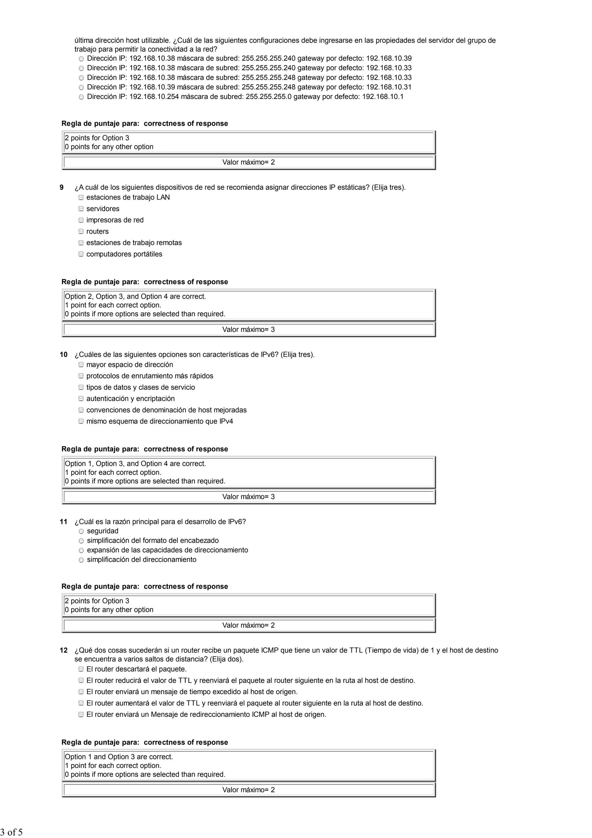 última dirección host utilizable. ¿Cuál de las siguientes configuraciones debe ingresarse en las propiedades del servidor del grupo de
                trabajo para permitir la conectividad a la red?
                     Dirección IP: 192.168.10.38 máscara de subred: 255.255.255.240 gateway por defecto: 192.168.10.39
                     Dirección IP: 192.168.10.38 máscara de subred: 255.255.255.240 gateway por defecto: 192.168.10.33
                     Dirección IP: 192.168.10.38 máscara de subred: 255.255.255.248 gateway por defecto: 192.168.10.33
                     Dirección IP: 192.168.10.39 máscara de subred: 255.255.255.248 gateway por defecto: 192.168.10.31
                     Dirección IP: 192.168.10.254 máscara de subred: 255.255.255.0 gateway por defecto: 192.168.10.1


         Regla de puntaje para: correctness of response

             2 points for Option 3
             0 points for any other option

                                                                Valor máximo= 2


         9      ¿A cuál de los siguientes dispositivos de red se recomienda asignar direcciones IP estáticas? (Elija tres).
                   estaciones de trabajo LAN
                    servidores
                    impresoras de red
                    routers
                    estaciones de trabajo remotas
                    computadores portátiles


         Regla de puntaje para: correctness of response

             Option 2, Option 3, and Option 4 are correct.
             1 point for each correct option.
             0 points if more options are selected than required.

                                                                Valor máximo= 3


         10 ¿Cuáles de las siguientes opciones son características de IPv6? (Elija tres).
               mayor espacio de dirección
                    protocolos de enrutamiento más rápidos
                    tipos de datos y clases de servicio
                    autenticación y encriptación
                    convenciones de denominación de host mejoradas
                    mismo esquema de direccionamiento que IPv4


         Regla de puntaje para: correctness of response

             Option 1, Option 3, and Option 4 are correct.
             1 point for each correct option.
             0 points if more options are selected than required.

                                                                Valor máximo= 3


         11 ¿Cuál es la razón principal para el desarrollo de IPv6?
               seguridad
               simplificación del formato del encabezado
               expansión de las capacidades de direccionamiento
               simplificación del direccionamiento


         Regla de puntaje para: correctness of response

             2 points for Option 3
             0 points for any other option

                                                                Valor máximo= 2


         12 ¿Qué dos cosas sucederán si un router recibe un paquete ICMP que tiene un valor de TTL (Tiempo de vida) de 1 y el host de destino
            se encuentra a varios saltos de distancia? (Elija dos).
                El router descartará el paquete.
                    El router reducirá el valor de TTL y reenviará el paquete al router siguiente en la ruta al host de destino.
                    El router enviará un mensaje de tiempo excedido al host de origen.
                    El router aumentará el valor de TTL y reenviará el paquete al router siguiente en la ruta al host de destino.
                    El router enviará un Mensaje de redireccionamiento ICMP al host de origen.


         Regla de puntaje para: correctness of response

             Option 1 and Option 3 are correct.
             1 point for each correct option.
             0 points if more options are selected than required.

                                                                Valor máximo= 2




3 of 5
 