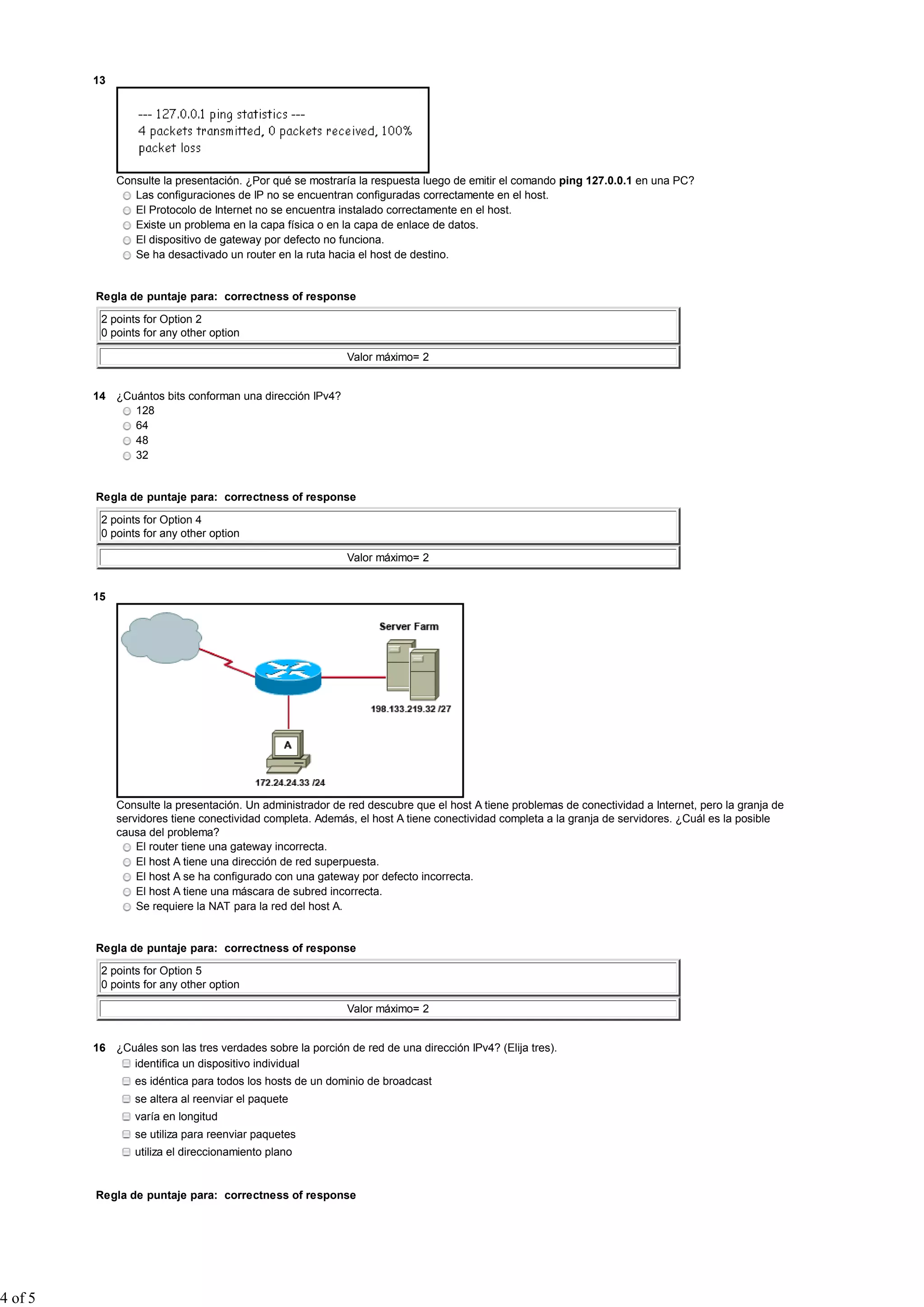 13




              Consulte la presentación. ¿Por qué se mostraría la respuesta luego de emitir el comando ping 127.0.0.1 en una PC?
                 Las configuraciones de IP no se encuentran configuradas correctamente en el host.
                 El Protocolo de Internet no se encuentra instalado correctamente en el host.
                 Existe un problema en la capa física o en la capa de enlace de datos.
                 El dispositivo de gateway por defecto no funciona.
                 Se ha desactivado un router en la ruta hacia el host de destino.


         Regla de puntaje para: correctness of response

          2 points for Option 2
          0 points for any other option

                                                            Valor máximo= 2


         14 ¿Cuántos bits conforman una dirección IPv4?
               128
               64
               48
               32


         Regla de puntaje para: correctness of response

          2 points for Option 4
          0 points for any other option

                                                            Valor máximo= 2


         15




              Consulte la presentación. Un administrador de red descubre que el host A tiene problemas de conectividad a Internet, pero la granja de
              servidores tiene conectividad completa. Además, el host A tiene conectividad completa a la granja de servidores. ¿Cuál es la posible
              causa del problema?
                  El router tiene una gateway incorrecta.
                  El host A tiene una dirección de red superpuesta.
                  El host A se ha configurado con una gateway por defecto incorrecta.
                  El host A tiene una máscara de subred incorrecta.
                  Se requiere la NAT para la red del host A.


         Regla de puntaje para: correctness of response

          2 points for Option 5
          0 points for any other option

                                                            Valor máximo= 2


         16 ¿Cuáles son las tres verdades sobre la porción de red de una dirección IPv4? (Elija tres).
               identifica un dispositivo individual
                 es idéntica para todos los hosts de un dominio de broadcast
                 se altera al reenviar el paquete
                 varía en longitud
                 se utiliza para reenviar paquetes
                 utiliza el direccionamiento plano


         Regla de puntaje para: correctness of response




4 of 5
 