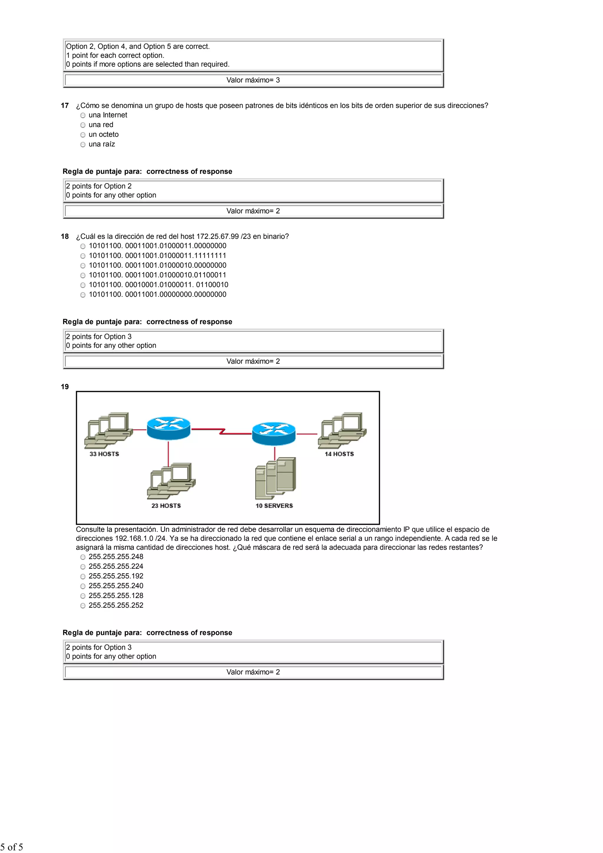 Option 2, Option 4, and Option 5 are correct.
          1 point for each correct option.
          0 points if more options are selected than required.

                                                            Valor máximo= 3


         17 ¿Cómo se denomina un grupo de hosts que poseen patrones de bits idénticos en los bits de orden superior de sus direcciones?
               una Internet
               una red
               un octeto
               una raíz


         Regla de puntaje para: correctness of response

          2 points for Option 2
          0 points for any other option

                                                            Valor máximo= 2


         18 ¿Cuál es la dirección de red del host 172.25.67.99 /23 en binario?
               10101100. 00011001.01000011.00000000
               10101100. 00011001.01000011.11111111
               10101100. 00011001.01000010.00000000
               10101100. 00011001.01000010.01100011
               10101100. 00010001.01000011. 01100010
               10101100. 00011001.00000000.00000000


         Regla de puntaje para: correctness of response

          2 points for Option 3
          0 points for any other option

                                                            Valor máximo= 2


         19




              Consulte la presentación. Un administrador de red debe desarrollar un esquema de direccionamiento IP que utilice el espacio de
              direcciones 192.168.1.0 /24. Ya se ha direccionado la red que contiene el enlace serial a un rango independiente. A cada red se le
              asignará la misma cantidad de direcciones host. ¿Qué máscara de red será la adecuada para direccionar las redes restantes?
                  255.255.255.248
                  255.255.255.224
                  255.255.255.192
                  255.255.255.240
                  255.255.255.128
                  255.255.255.252


         Regla de puntaje para: correctness of response

          2 points for Option 3
          0 points for any other option

                                                            Valor máximo= 2




5 of 5
 