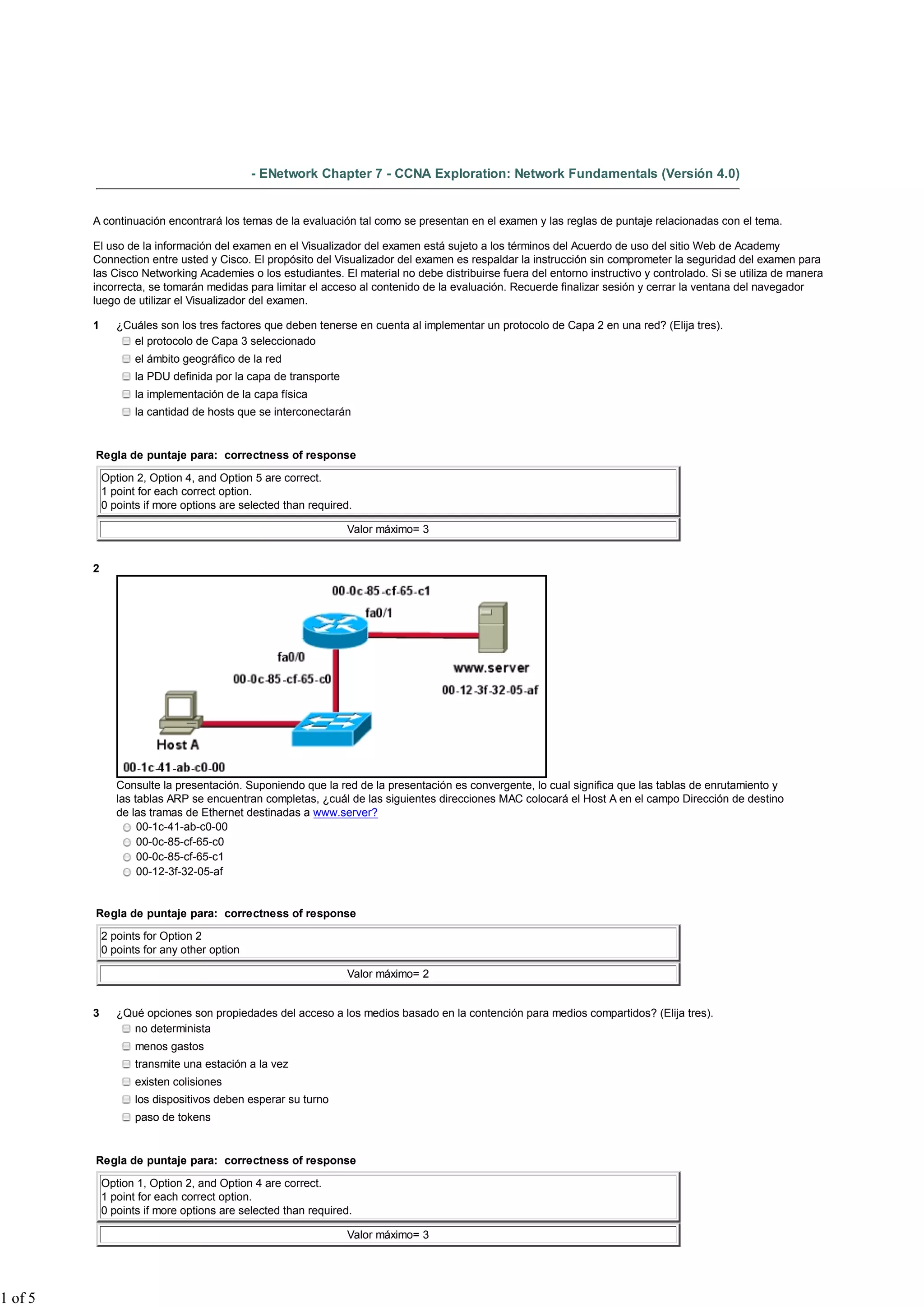 - ENetwork Chapter 7 - CCNA Exploration: Network Fundamentals (Versión 4.0)


         A continuación encontrará los temas de la evaluación tal como se presentan en el examen y las reglas de puntaje relacionadas con el tema.

         El uso de la información del examen en el Visualizador del examen está sujeto a los términos del Acuerdo de uso del sitio Web de Academy
         Connection entre usted y Cisco. El propósito del Visualizador del examen es respaldar la instrucción sin comprometer la seguridad del examen para
         las Cisco Networking Academies o los estudiantes. El material no debe distribuirse fuera del entorno instructivo y controlado. Si se utiliza de manera
         incorrecta, se tomarán medidas para limitar el acceso al contenido de la evaluación. Recuerde finalizar sesión y cerrar la ventana del navegador
         luego de utilizar el Visualizador del examen.

         1      ¿Cuáles son los tres factores que deben tenerse en cuenta al implementar un protocolo de Capa 2 en una red? (Elija tres).
                   el protocolo de Capa 3 seleccionado
                    el ámbito geográfico de la red
                    la PDU definida por la capa de transporte
                    la implementación de la capa física
                    la cantidad de hosts que se interconectarán


         Regla de puntaje para: correctness of response

             Option 2, Option 4, and Option 5 are correct.
             1 point for each correct option.
             0 points if more options are selected than required.

                                                                Valor máximo= 3


         2




                Consulte la presentación. Suponiendo que la red de la presentación es convergente, lo cual significa que las tablas de enrutamiento y
                las tablas ARP se encuentran completas, ¿cuál de las siguientes direcciones MAC colocará el Host A en el campo Dirección de destino
                de las tramas de Ethernet destinadas a www.server?
                     00-1c-41-ab-c0-00
                     00-0c-85-cf-65-c0
                     00-0c-85-cf-65-c1
                     00-12-3f-32-05-af


         Regla de puntaje para: correctness of response

             2 points for Option 2
             0 points for any other option

                                                                Valor máximo= 2


         3      ¿Qué opciones son propiedades del acceso a los medios basado en la contención para medios compartidos? (Elija tres).
                   no determinista
                    menos gastos
                    transmite una estación a la vez
                    existen colisiones
                    los dispositivos deben esperar su turno
                    paso de tokens


         Regla de puntaje para: correctness of response

             Option 1, Option 2, and Option 4 are correct.
             1 point for each correct option.
             0 points if more options are selected than required.

                                                                Valor máximo= 3




1 of 5
 