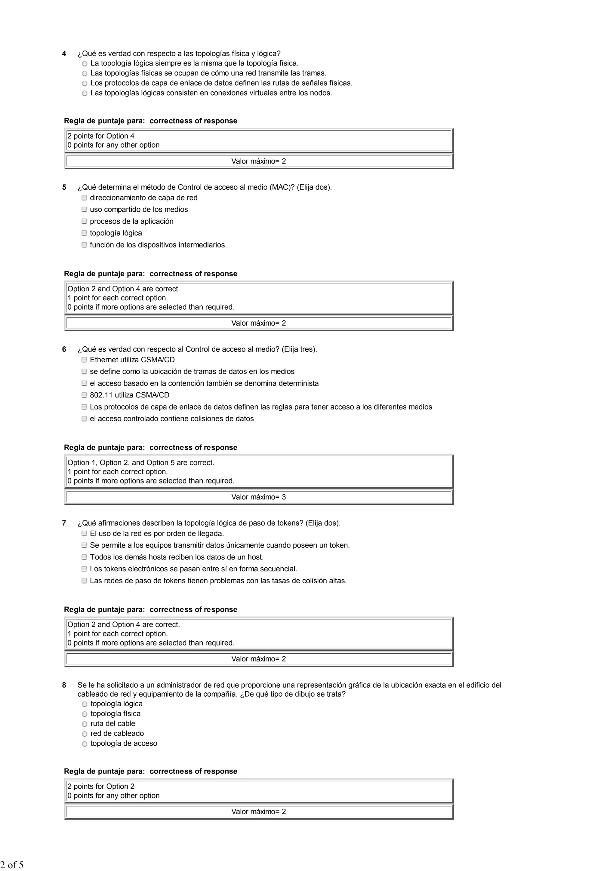 4      ¿Qué es verdad con respecto a las topologías física y lógica?
                   La topología lógica siempre es la misma que la topología física.
                   Las topologías físicas se ocupan de cómo una red transmite las tramas.
                   Los protocolos de capa de enlace de datos definen las rutas de señales físicas.
                   Las topologías lógicas consisten en conexiones virtuales entre los nodos.


         Regla de puntaje para: correctness of response

             2 points for Option 4
             0 points for any other option

                                                                 Valor máximo= 2


         5      ¿Qué determina el método de Control de acceso al medio (MAC)? (Elija dos).
                   direccionamiento de capa de red
                    uso compartido de los medios
                    procesos de la aplicación
                    topología lógica
                    función de los dispositivos intermediarios


         Regla de puntaje para: correctness of response

             Option 2 and Option 4 are correct.
             1 point for each correct option.
             0 points if more options are selected than required.

                                                                 Valor máximo= 2


         6      ¿Qué es verdad con respecto al Control de acceso al medio? (Elija tres).
                   Ethernet utiliza CSMA/CD
                    se define como la ubicación de tramas de datos en los medios
                    el acceso basado en la contención también se denomina determinista
                    802.11 utiliza CSMA/CD
                    Los protocolos de capa de enlace de datos definen las reglas para tener acceso a los diferentes medios
                    el acceso controlado contiene colisiones de datos


         Regla de puntaje para: correctness of response

             Option 1, Option 2, and Option 5 are correct.
             1 point for each correct option.
             0 points if more options are selected than required.

                                                                 Valor máximo= 3


         7      ¿Qué afirmaciones describen la topología lógica de paso de tokens? (Elija dos).
                   El uso de la red es por orden de llegada.
                    Se permite a los equipos transmitir datos únicamente cuando poseen un token.
                    Todos los demás hosts reciben los datos de un host.
                    Los tokens electrónicos se pasan entre sí en forma secuencial.
                    Las redes de paso de tokens tienen problemas con las tasas de colisión altas.


         Regla de puntaje para: correctness of response

             Option 2 and Option 4 are correct.
             1 point for each correct option.
             0 points if more options are selected than required.

                                                                 Valor máximo= 2


         8      Se le ha solicitado a un administrador de red que proporcione una representación gráfica de la ubicación exacta en el edificio del
                cableado de red y equipamiento de la compañía. ¿De qué tipo de dibujo se trata?
                    topología lógica
                    topología física
                    ruta del cable
                    red de cableado
                    topología de acceso


         Regla de puntaje para: correctness of response

             2 points for Option 2
             0 points for any other option

                                                                 Valor máximo= 2




2 of 5
 