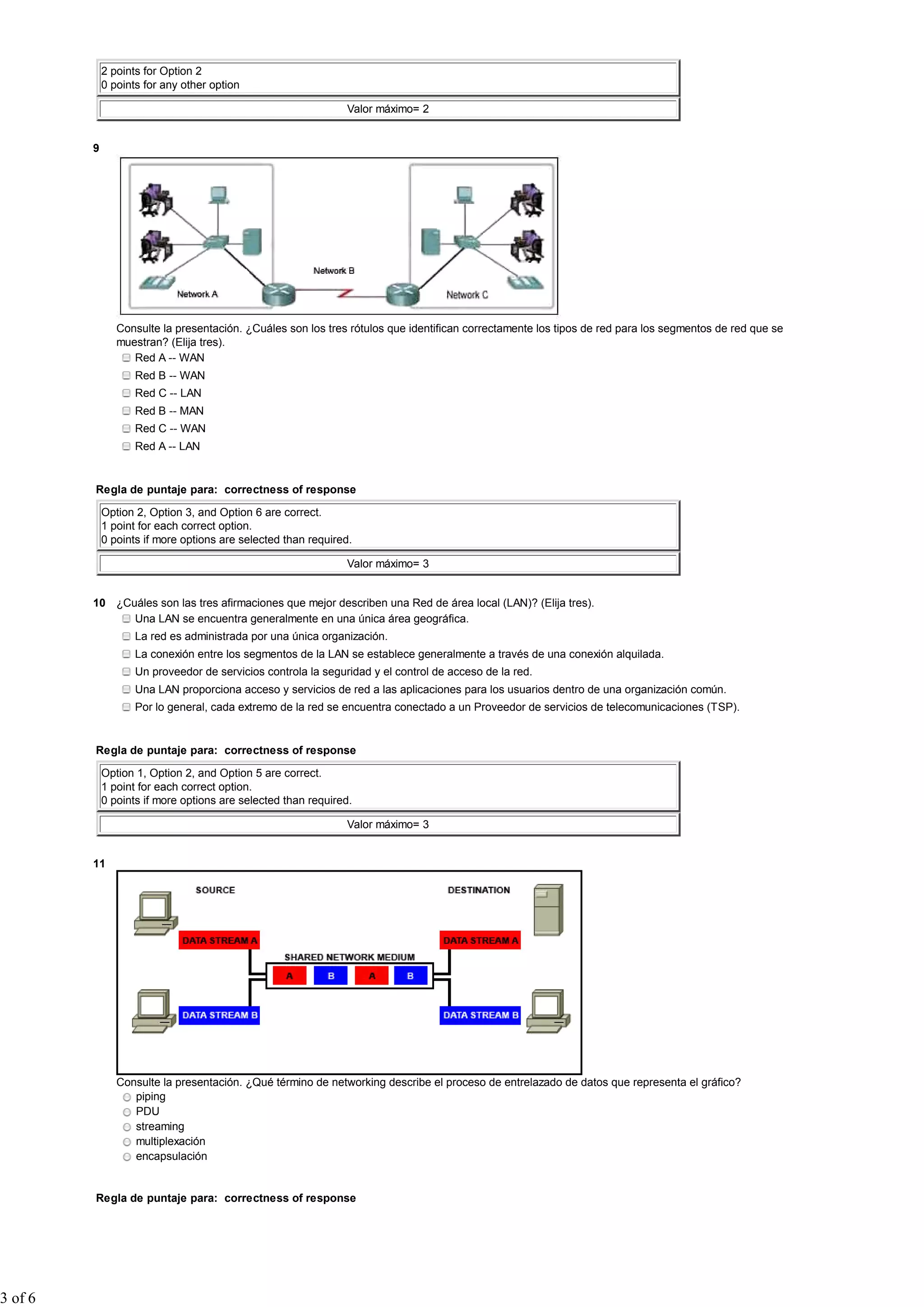 2 points for Option 2
             0 points for any other option

                                                               Valor máximo= 2


         9




                Consulte la presentación. ¿Cuáles son los tres rótulos que identifican correctamente los tipos de red para los segmentos de red que se
                muestran? (Elija tres).
                   Red A -- WAN
                    Red B -- WAN
                    Red C -- LAN
                    Red B -- MAN
                    Red C -- WAN
                    Red A -- LAN


         Regla de puntaje para: correctness of response

             Option 2, Option 3, and Option 6 are correct.
             1 point for each correct option.
             0 points if more options are selected than required.

                                                               Valor máximo= 3


         10 ¿Cuáles son las tres afirmaciones que mejor describen una Red de área local (LAN)? (Elija tres).
               Una LAN se encuentra generalmente en una única área geográfica.
                    La red es administrada por una única organización.
                    La conexión entre los segmentos de la LAN se establece generalmente a través de una conexión alquilada.
                    Un proveedor de servicios controla la seguridad y el control de acceso de la red.
                    Una LAN proporciona acceso y servicios de red a las aplicaciones para los usuarios dentro de una organización común.
                    Por lo general, cada extremo de la red se encuentra conectado a un Proveedor de servicios de telecomunicaciones (TSP).


         Regla de puntaje para: correctness of response

             Option 1, Option 2, and Option 5 are correct.
             1 point for each correct option.
             0 points if more options are selected than required.

                                                               Valor máximo= 3


         11




                Consulte la presentación. ¿Qué término de networking describe el proceso de entrelazado de datos que representa el gráfico?
                   piping
                   PDU
                   streaming
                   multiplexación
                   encapsulación


         Regla de puntaje para: correctness of response




3 of 6
 