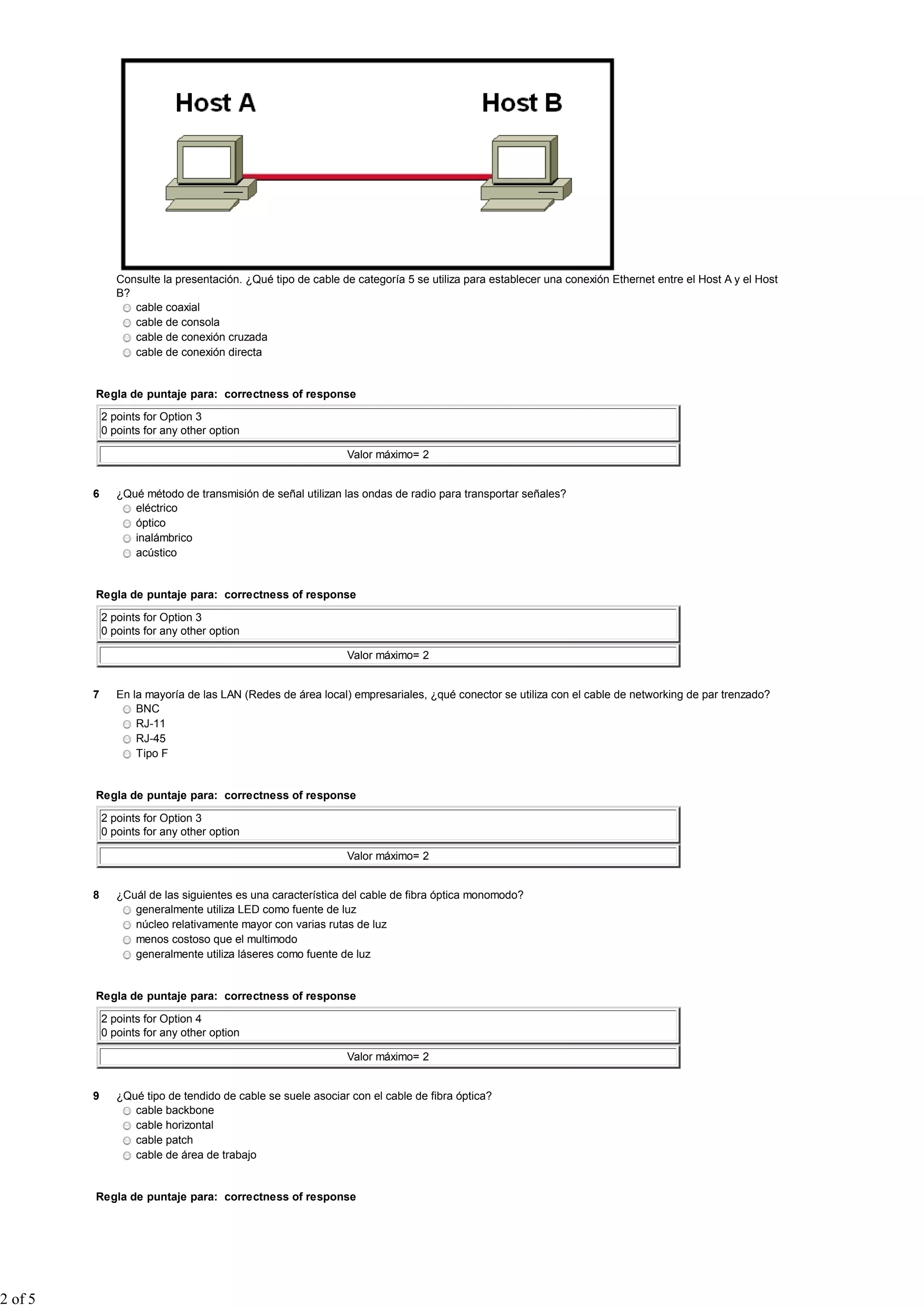 Consulte la presentación. ¿Qué tipo de cable de categoría 5 se utiliza para establecer una conexión Ethernet entre el Host A y el Host
                B?
                   cable coaxial
                   cable de consola
                   cable de conexión cruzada
                   cable de conexión directa


         Regla de puntaje para: correctness of response

             2 points for Option 3
             0 points for any other option

                                                              Valor máximo= 2


         6      ¿Qué método de transmisión de señal utilizan las ondas de radio para transportar señales?
                   eléctrico
                   óptico
                   inalámbrico
                   acústico


         Regla de puntaje para: correctness of response

             2 points for Option 3
             0 points for any other option

                                                              Valor máximo= 2


         7      En la mayoría de las LAN (Redes de área local) empresariales, ¿qué conector se utiliza con el cable de networking de par trenzado?
                    BNC
                    RJ-11
                    RJ-45
                    Tipo F


         Regla de puntaje para: correctness of response

             2 points for Option 3
             0 points for any other option

                                                              Valor máximo= 2


         8      ¿Cuál de las siguientes es una característica del cable de fibra óptica monomodo?
                   generalmente utiliza LED como fuente de luz
                   núcleo relativamente mayor con varias rutas de luz
                   menos costoso que el multimodo
                   generalmente utiliza láseres como fuente de luz


         Regla de puntaje para: correctness of response

             2 points for Option 4
             0 points for any other option

                                                              Valor máximo= 2


         9      ¿Qué tipo de tendido de cable se suele asociar con el cable de fibra óptica?
                   cable backbone
                   cable horizontal
                   cable patch
                   cable de área de trabajo


         Regla de puntaje para: correctness of response




2 of 5
 