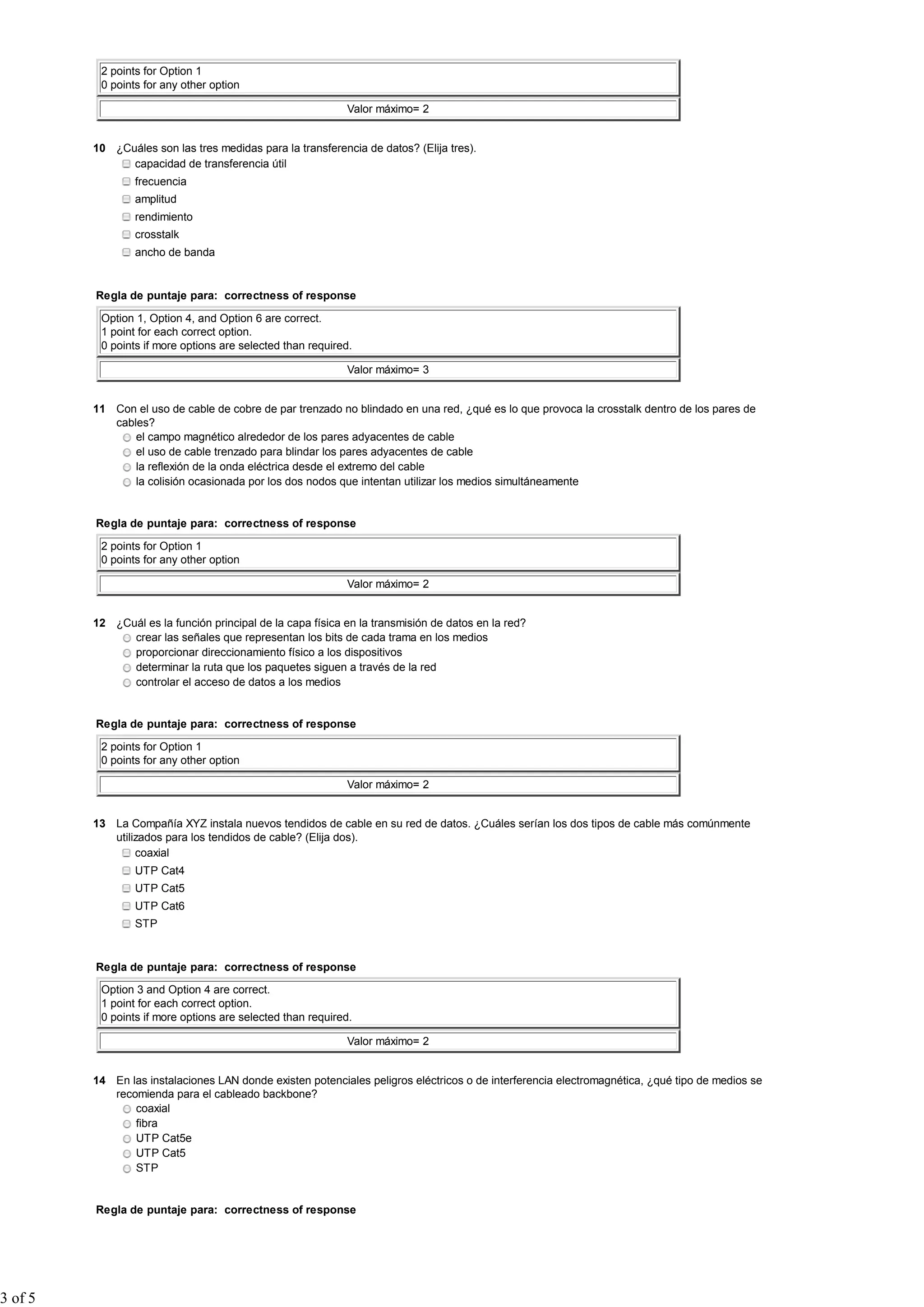 2 points for Option 1
          0 points for any other option

                                                            Valor máximo= 2


         10 ¿Cuáles son las tres medidas para la transferencia de datos? (Elija tres).
               capacidad de transferencia útil
                 frecuencia
                 amplitud
                 rendimiento
                 crosstalk
                 ancho de banda


         Regla de puntaje para: correctness of response

          Option 1, Option 4, and Option 6 are correct.
          1 point for each correct option.
          0 points if more options are selected than required.

                                                            Valor máximo= 3


         11 Con el uso de cable de cobre de par trenzado no blindado en una red, ¿qué es lo que provoca la crosstalk dentro de los pares de
            cables?
                el campo magnético alrededor de los pares adyacentes de cable
                el uso de cable trenzado para blindar los pares adyacentes de cable
                la reflexión de la onda eléctrica desde el extremo del cable
                la colisión ocasionada por los dos nodos que intentan utilizar los medios simultáneamente


         Regla de puntaje para: correctness of response

          2 points for Option 1
          0 points for any other option

                                                            Valor máximo= 2


         12 ¿Cuál es la función principal de la capa física en la transmisión de datos en la red?
               crear las señales que representan los bits de cada trama en los medios
               proporcionar direccionamiento físico a los dispositivos
               determinar la ruta que los paquetes siguen a través de la red
               controlar el acceso de datos a los medios


         Regla de puntaje para: correctness of response

          2 points for Option 1
          0 points for any other option

                                                            Valor máximo= 2


         13 La Compañía XYZ instala nuevos tendidos de cable en su red de datos. ¿Cuáles serían los dos tipos de cable más comúnmente
            utilizados para los tendidos de cable? (Elija dos).
                 coaxial
                 UTP Cat4
                 UTP Cat5
                 UTP Cat6
                 STP


         Regla de puntaje para: correctness of response

          Option 3 and Option 4 are correct.
          1 point for each correct option.
          0 points if more options are selected than required.

                                                            Valor máximo= 2


         14 En las instalaciones LAN donde existen potenciales peligros eléctricos o de interferencia electromagnética, ¿qué tipo de medios se
            recomienda para el cableado backbone?
                coaxial
                fibra
                UTP Cat5e
                UTP Cat5
                STP


         Regla de puntaje para: correctness of response




3 of 5
 