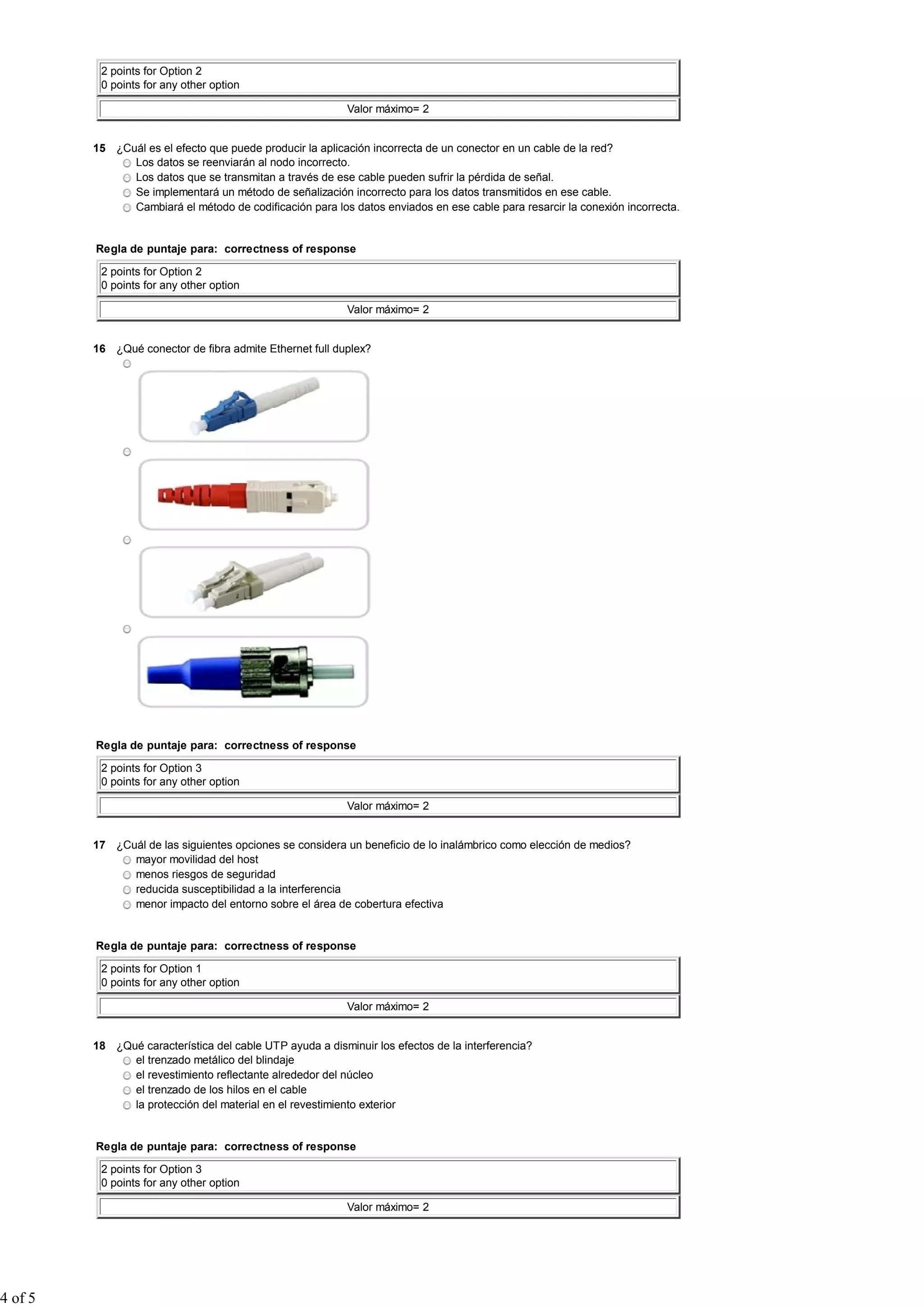 2 points for Option 2
          0 points for any other option

                                                           Valor máximo= 2


         15 ¿Cuál es el efecto que puede producir la aplicación incorrecta de un conector en un cable de la red?
               Los datos se reenviarán al nodo incorrecto.
               Los datos que se transmitan a través de ese cable pueden sufrir la pérdida de señal.
               Se implementará un método de señalización incorrecto para los datos transmitidos en ese cable.
               Cambiará el método de codificación para los datos enviados en ese cable para resarcir la conexión incorrecta.


         Regla de puntaje para: correctness of response

          2 points for Option 2
          0 points for any other option

                                                           Valor máximo= 2


         16 ¿Qué conector de fibra admite Ethernet full duplex?




         Regla de puntaje para: correctness of response

          2 points for Option 3
          0 points for any other option

                                                           Valor máximo= 2


         17 ¿Cuál de las siguientes opciones se considera un beneficio de lo inalámbrico como elección de medios?
               mayor movilidad del host
               menos riesgos de seguridad
               reducida susceptibilidad a la interferencia
               menor impacto del entorno sobre el área de cobertura efectiva


         Regla de puntaje para: correctness of response

          2 points for Option 1
          0 points for any other option

                                                           Valor máximo= 2


         18 ¿Qué característica del cable UTP ayuda a disminuir los efectos de la interferencia?
               el trenzado metálico del blindaje
               el revestimiento reflectante alrededor del núcleo
               el trenzado de los hilos en el cable
               la protección del material en el revestimiento exterior


         Regla de puntaje para: correctness of response

          2 points for Option 3
          0 points for any other option

                                                           Valor máximo= 2




4 of 5
 