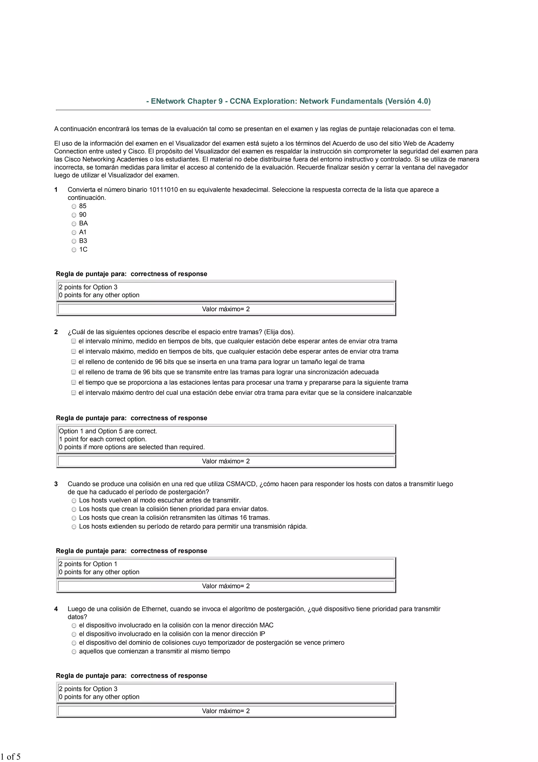 - ENetwork Chapter 9 - CCNA Exploration: Network Fundamentals (Versión 4.0)


         A continuación encontrará los temas de la evaluación tal como se presentan en el examen y las reglas de puntaje relacionadas con el tema.

         El uso de la información del examen en el Visualizador del examen está sujeto a los términos del Acuerdo de uso del sitio Web de Academy
         Connection entre usted y Cisco. El propósito del Visualizador del examen es respaldar la instrucción sin comprometer la seguridad del examen para
         las Cisco Networking Academies o los estudiantes. El material no debe distribuirse fuera del entorno instructivo y controlado. Si se utiliza de manera
         incorrecta, se tomarán medidas para limitar el acceso al contenido de la evaluación. Recuerde finalizar sesión y cerrar la ventana del navegador
         luego de utilizar el Visualizador del examen.

         1      Convierta el número binario 10111010 en su equivalente hexadecimal. Seleccione la respuesta correcta de la lista que aparece a
                continuación.
                   85
                   90
                   BA
                   A1
                   B3
                   1C


         Regla de puntaje para: correctness of response

             2 points for Option 3
             0 points for any other option

                                                               Valor máximo= 2


         2      ¿Cuál de las siguientes opciones describe el espacio entre tramas? (Elija dos).
                   el intervalo mínimo, medido en tiempos de bits, que cualquier estación debe esperar antes de enviar otra trama
                    el intervalo máximo, medido en tiempos de bits, que cualquier estación debe esperar antes de enviar otra trama
                    el relleno de contenido de 96 bits que se inserta en una trama para lograr un tamaño legal de trama
                    el relleno de trama de 96 bits que se transmite entre las tramas para lograr una sincronización adecuada
                    el tiempo que se proporciona a las estaciones lentas para procesar una trama y prepararse para la siguiente trama
                    el intervalo máximo dentro del cual una estación debe enviar otra trama para evitar que se la considere inalcanzable


         Regla de puntaje para: correctness of response

             Option 1 and Option 5 are correct.
             1 point for each correct option.
             0 points if more options are selected than required.

                                                               Valor máximo= 2


         3      Cuando se produce una colisión en una red que utiliza CSMA/CD, ¿cómo hacen para responder los hosts con datos a transmitir luego
                de que ha caducado el período de postergación?
                    Los hosts vuelven al modo escuchar antes de transmitir.
                    Los hosts que crean la colisión tienen prioridad para enviar datos.
                    Los hosts que crean la colisión retransmiten las últimas 16 tramas.
                    Los hosts extienden su período de retardo para permitir una transmisión rápida.


         Regla de puntaje para: correctness of response

             2 points for Option 1
             0 points for any other option

                                                               Valor máximo= 2


         4      Luego de una colisión de Ethernet, cuando se invoca el algoritmo de postergación, ¿qué dispositivo tiene prioridad para transmitir
                datos?
                    el dispositivo involucrado en la colisión con la menor dirección MAC
                    el dispositivo involucrado en la colisión con la menor dirección IP
                    el dispositivo del dominio de colisiones cuyo temporizador de postergación se vence primero
                    aquellos que comienzan a transmitir al mismo tiempo


         Regla de puntaje para: correctness of response

             2 points for Option 3
             0 points for any other option

                                                               Valor máximo= 2




1 of 5
 