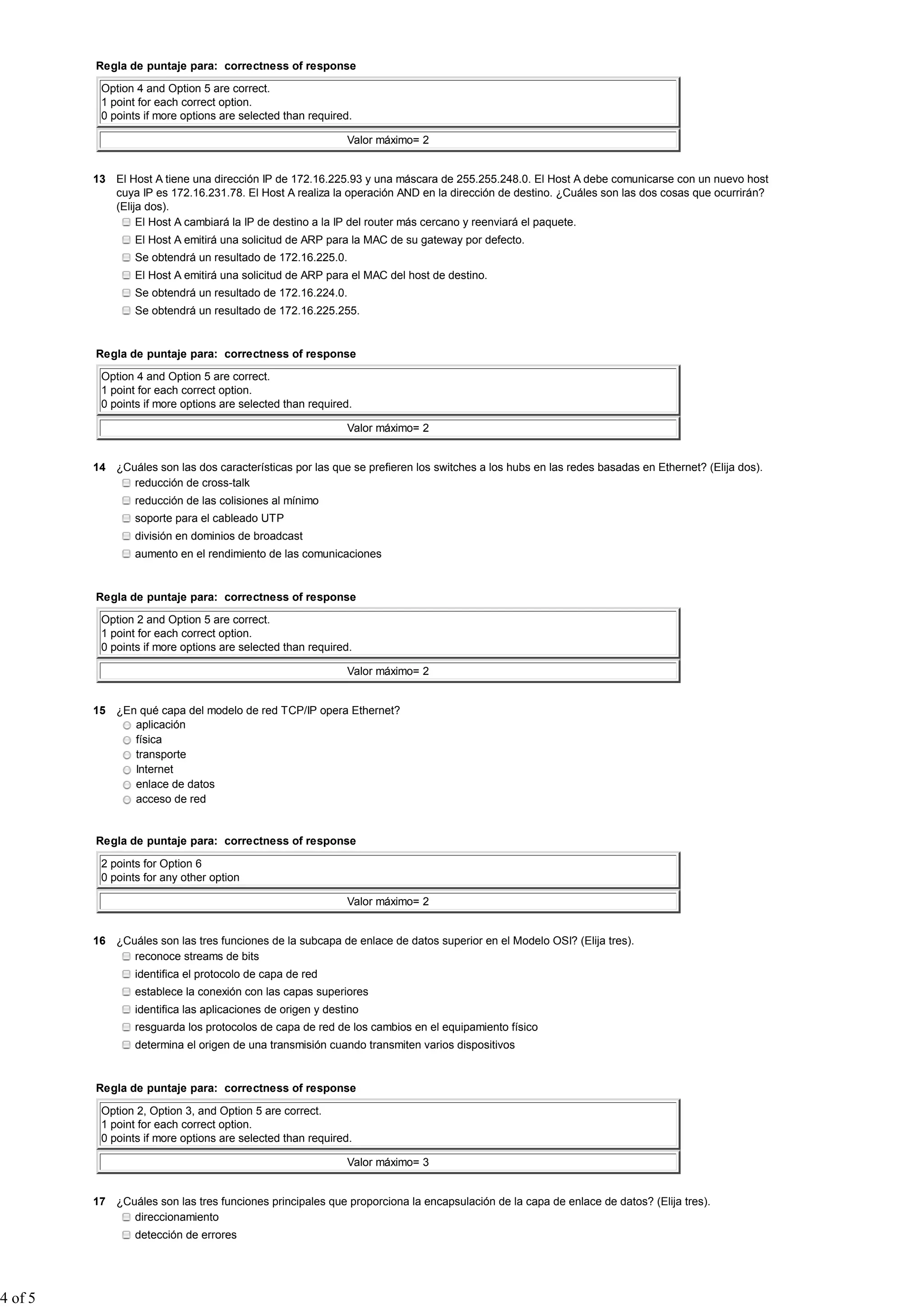 Regla de puntaje para: correctness of response

          Option 4 and Option 5 are correct.
          1 point for each correct option.
          0 points if more options are selected than required.

                                                             Valor máximo= 2


         13 El Host A tiene una dirección IP de 172.16.225.93 y una máscara de 255.255.248.0. El Host A debe comunicarse con un nuevo host
            cuya IP es 172.16.231.78. El Host A realiza la operación AND en la dirección de destino. ¿Cuáles son las dos cosas que ocurrirán?
            (Elija dos).
                 El Host A cambiará la IP de destino a la IP del router más cercano y reenviará el paquete.
                 El Host A emitirá una solicitud de ARP para la MAC de su gateway por defecto.
                 Se obtendrá un resultado de 172.16.225.0.
                 El Host A emitirá una solicitud de ARP para el MAC del host de destino.
                 Se obtendrá un resultado de 172.16.224.0.
                 Se obtendrá un resultado de 172.16.225.255.


         Regla de puntaje para: correctness of response

          Option 4 and Option 5 are correct.
          1 point for each correct option.
          0 points if more options are selected than required.

                                                             Valor máximo= 2


         14 ¿Cuáles son las dos características por las que se prefieren los switches a los hubs en las redes basadas en Ethernet? (Elija dos).
               reducción de cross-talk
                 reducción de las colisiones al mínimo
                 soporte para el cableado UTP
                 división en dominios de broadcast
                 aumento en el rendimiento de las comunicaciones


         Regla de puntaje para: correctness of response

          Option 2 and Option 5 are correct.
          1 point for each correct option.
          0 points if more options are selected than required.

                                                             Valor máximo= 2


         15 ¿En qué capa del modelo de red TCP/IP opera Ethernet?
               aplicación
               física
               transporte
               Internet
               enlace de datos
               acceso de red


         Regla de puntaje para: correctness of response

          2 points for Option 6
          0 points for any other option

                                                             Valor máximo= 2


         16 ¿Cuáles son las tres funciones de la subcapa de enlace de datos superior en el Modelo OSI? (Elija tres).
               reconoce streams de bits
                 identifica el protocolo de capa de red
                 establece la conexión con las capas superiores
                 identifica las aplicaciones de origen y destino
                 resguarda los protocolos de capa de red de los cambios en el equipamiento físico
                 determina el origen de una transmisión cuando transmiten varios dispositivos


         Regla de puntaje para: correctness of response

          Option 2, Option 3, and Option 5 are correct.
          1 point for each correct option.
          0 points if more options are selected than required.

                                                             Valor máximo= 3


         17 ¿Cuáles son las tres funciones principales que proporciona la encapsulación de la capa de enlace de datos? (Elija tres).
               direccionamiento
                 detección de errores




4 of 5
 