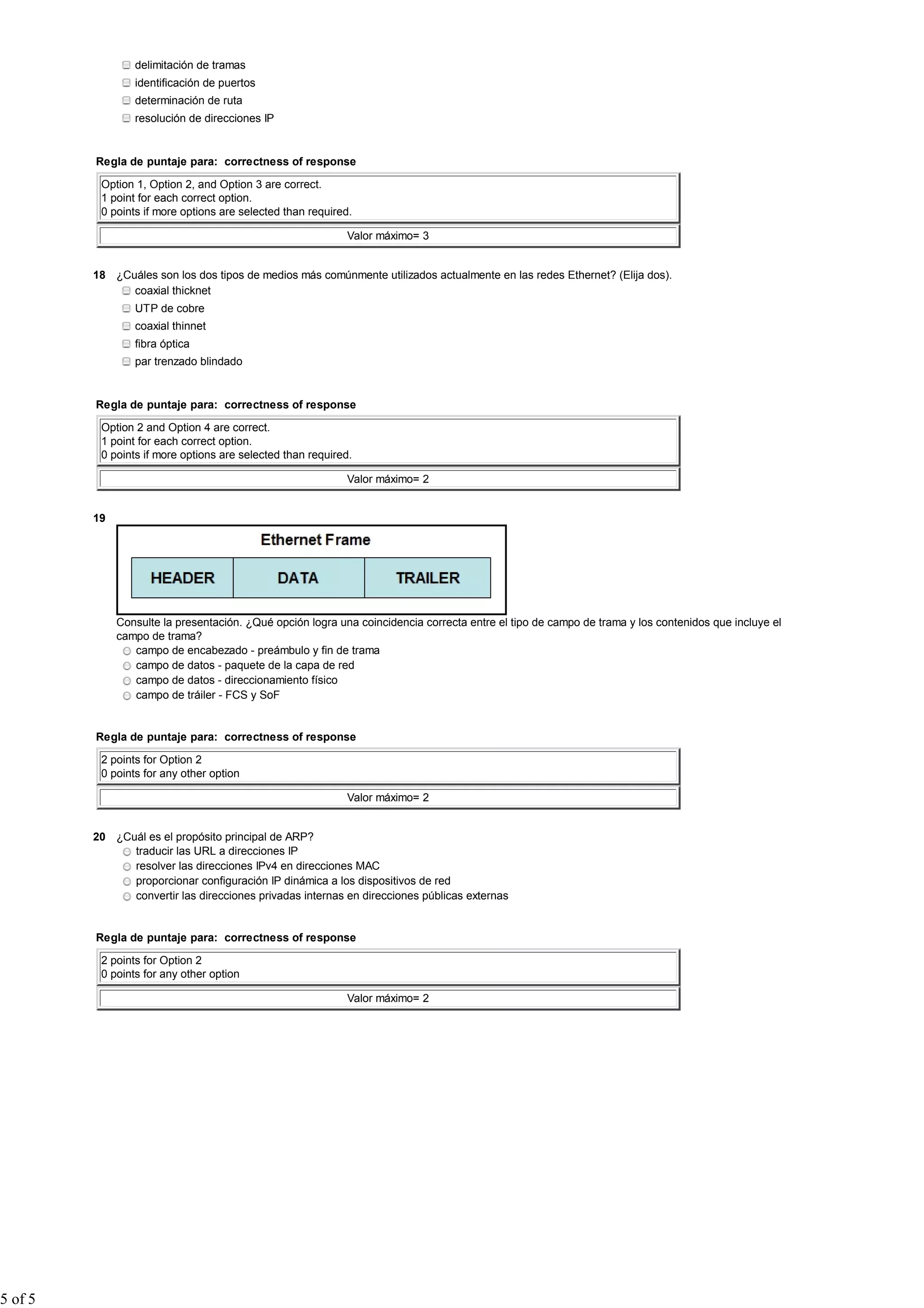 delimitación de tramas
                 identificación de puertos
                 determinación de ruta
                 resolución de direcciones IP


         Regla de puntaje para: correctness of response

          Option 1, Option 2, and Option 3 are correct.
          1 point for each correct option.
          0 points if more options are selected than required.

                                                            Valor máximo= 3


         18 ¿Cuáles son los dos tipos de medios más comúnmente utilizados actualmente en las redes Ethernet? (Elija dos).
               coaxial thicknet
                 UTP de cobre
                 coaxial thinnet
                 fibra óptica
                 par trenzado blindado


         Regla de puntaje para: correctness of response

          Option 2 and Option 4 are correct.
          1 point for each correct option.
          0 points if more options are selected than required.

                                                            Valor máximo= 2


         19




              Consulte la presentación. ¿Qué opción logra una coincidencia correcta entre el tipo de campo de trama y los contenidos que incluye el
              campo de trama?
                 campo de encabezado - preámbulo y fin de trama
                 campo de datos - paquete de la capa de red
                 campo de datos - direccionamiento físico
                 campo de tráiler - FCS y SoF


         Regla de puntaje para: correctness of response

          2 points for Option 2
          0 points for any other option

                                                            Valor máximo= 2


         20 ¿Cuál es el propósito principal de ARP?
               traducir las URL a direcciones IP
               resolver las direcciones IPv4 en direcciones MAC
               proporcionar configuración IP dinámica a los dispositivos de red
               convertir las direcciones privadas internas en direcciones públicas externas


         Regla de puntaje para: correctness of response

          2 points for Option 2
          0 points for any other option

                                                            Valor máximo= 2




5 of 5
 