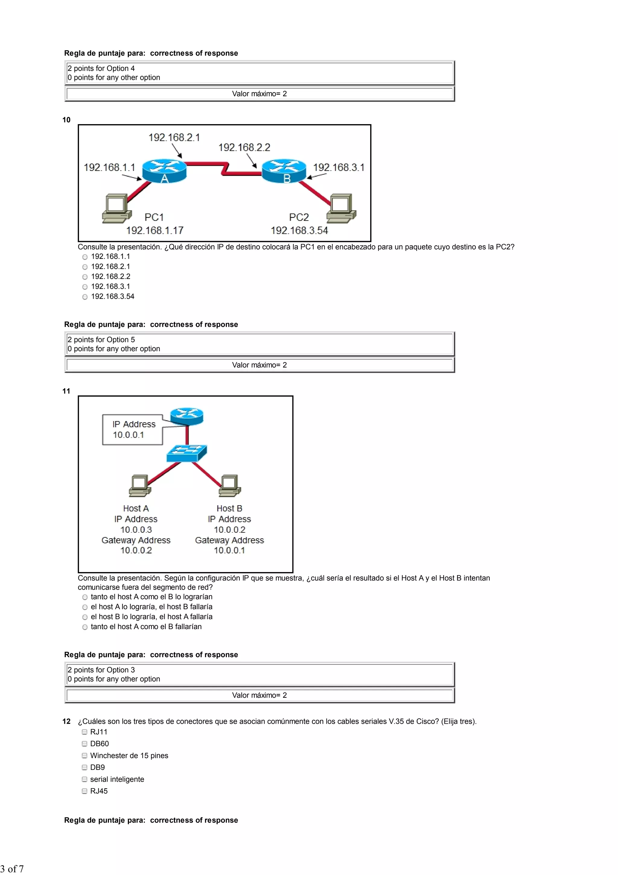 Regla de puntaje para: correctness of response

          2 points for Option 4
          0 points for any other option

                                                             Valor máximo= 2


         10




              Consulte la presentación. ¿Qué dirección IP de destino colocará la PC1 en el encabezado para un paquete cuyo destino es la PC2?
                 192.168.1.1
                 192.168.2.1
                 192.168.2.2
                 192.168.3.1
                 192.168.3.54


         Regla de puntaje para: correctness of response

          2 points for Option 5
          0 points for any other option

                                                             Valor máximo= 2


         11




              Consulte la presentación. Según la configuración IP que se muestra, ¿cuál sería el resultado si el Host A y el Host B intentan
              comunicarse fuera del segmento de red?
                 tanto el host A como el B lo lograrían
                 el host A lo lograría, el host B fallaría
                 el host B lo lograría, el host A fallaría
                 tanto el host A como el B fallarían


         Regla de puntaje para: correctness of response

          2 points for Option 3
          0 points for any other option

                                                             Valor máximo= 2


         12 ¿Cuáles son los tres tipos de conectores que se asocian comúnmente con los cables seriales V.35 de Cisco? (Elija tres).
               RJ11
                 DB60
                 Winchester de 15 pines
                 DB9
                 serial inteligente
                 RJ45


         Regla de puntaje para: correctness of response




3 of 7
 