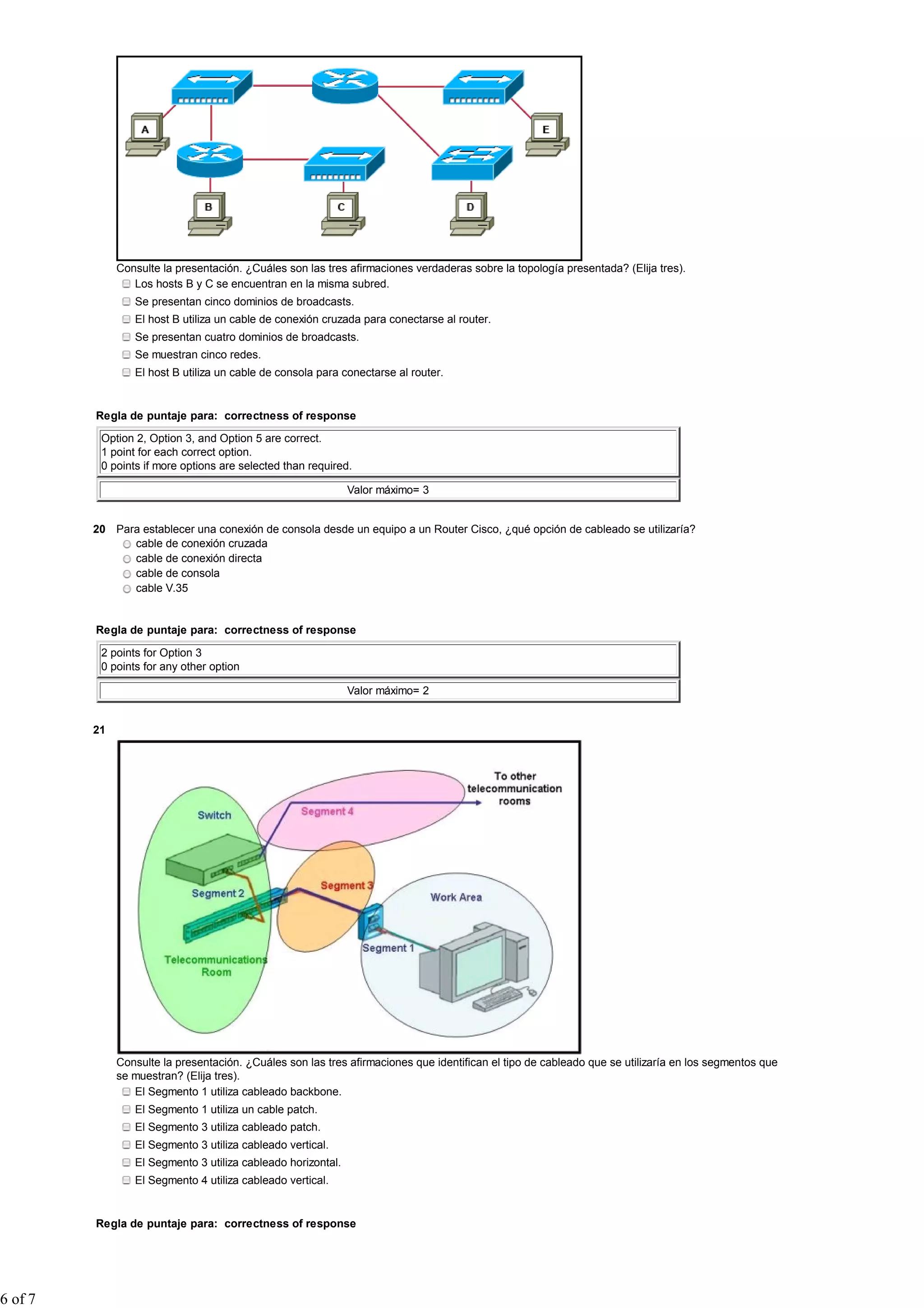 Consulte la presentación. ¿Cuáles son las tres afirmaciones verdaderas sobre la topología presentada? (Elija tres).
                 Los hosts B y C se encuentran en la misma subred.
                 Se presentan cinco dominios de broadcasts.
                 El host B utiliza un cable de conexión cruzada para conectarse al router.
                 Se presentan cuatro dominios de broadcasts.
                 Se muestran cinco redes.
                 El host B utiliza un cable de consola para conectarse al router.


         Regla de puntaje para: correctness of response

          Option 2, Option 3, and Option 5 are correct.
          1 point for each correct option.
          0 points if more options are selected than required.

                                                              Valor máximo= 3


         20 Para establecer una conexión de consola desde un equipo a un Router Cisco, ¿qué opción de cableado se utilizaría?
               cable de conexión cruzada
               cable de conexión directa
               cable de consola
               cable V.35


         Regla de puntaje para: correctness of response

          2 points for Option 3
          0 points for any other option

                                                              Valor máximo= 2


         21




              Consulte la presentación. ¿Cuáles son las tres afirmaciones que identifican el tipo de cableado que se utilizaría en los segmentos que
              se muestran? (Elija tres).
                 El Segmento 1 utiliza cableado backbone.
                 El Segmento 1 utiliza un cable patch.
                 El Segmento 3 utiliza cableado patch.
                 El Segmento 3 utiliza cableado vertical.
                 El Segmento 3 utiliza cableado horizontal.
                 El Segmento 4 utiliza cableado vertical.


         Regla de puntaje para: correctness of response




6 of 7
 