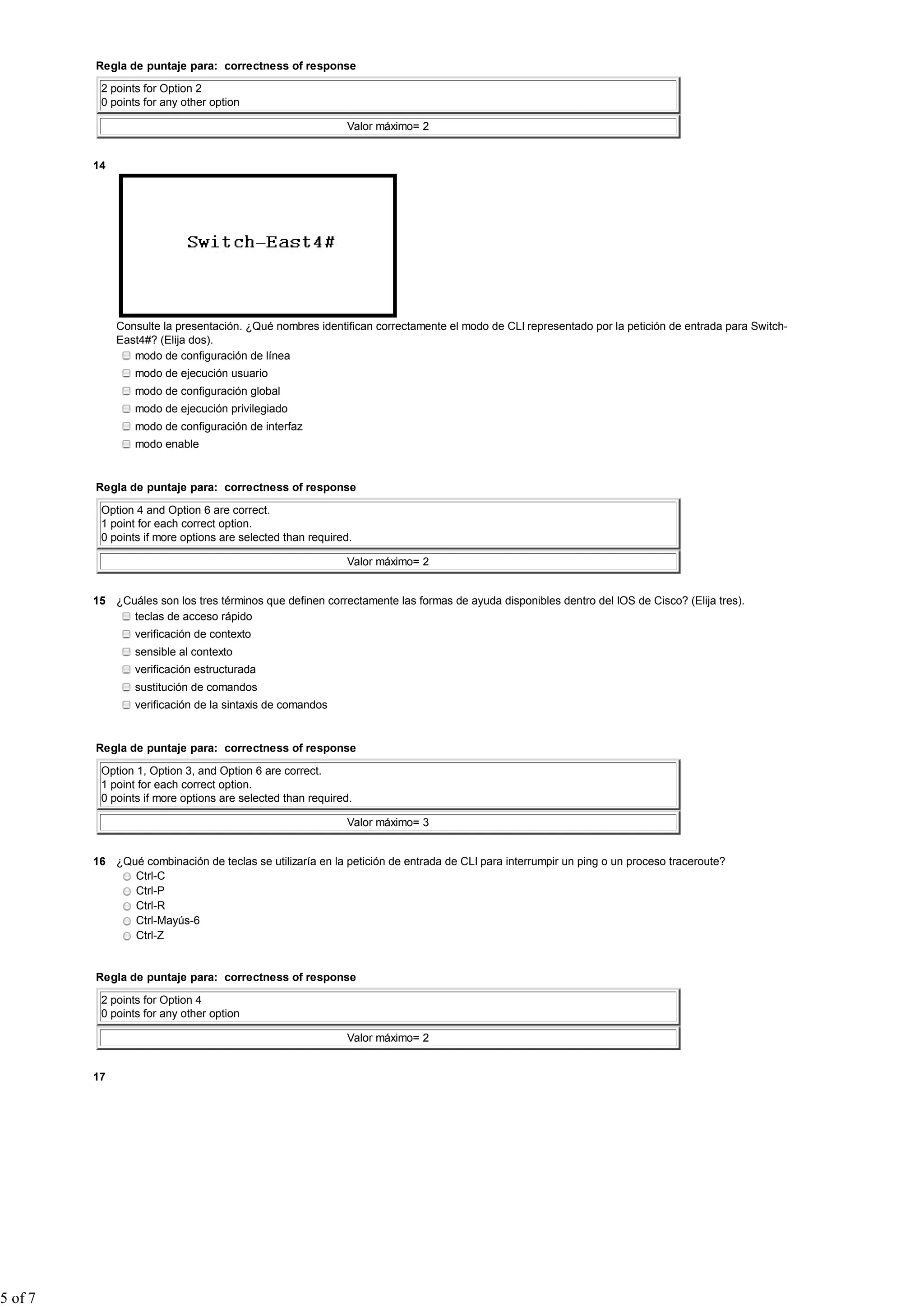 Regla de puntaje para: correctness of response

          2 points for Option 2
          0 points for any other option

                                                            Valor máximo= 2


         14




              Consulte la presentación. ¿Qué nombres identifican correctamente el modo de CLI representado por la petición de entrada para Switch-
              East4#? (Elija dos).
                 modo de configuración de línea
                 modo de ejecución usuario
                 modo de configuración global
                 modo de ejecución privilegiado
                 modo de configuración de interfaz
                 modo enable


         Regla de puntaje para: correctness of response

          Option 4 and Option 6 are correct.
          1 point for each correct option.
          0 points if more options are selected than required.

                                                            Valor máximo= 2


         15 ¿Cuáles son los tres términos que definen correctamente las formas de ayuda disponibles dentro del IOS de Cisco? (Elija tres).
               teclas de acceso rápido
                 verificación de contexto
                 sensible al contexto
                 verificación estructurada
                 sustitución de comandos
                 verificación de la sintaxis de comandos


         Regla de puntaje para: correctness of response

          Option 1, Option 3, and Option 6 are correct.
          1 point for each correct option.
          0 points if more options are selected than required.

                                                            Valor máximo= 3


         16 ¿Qué combinación de teclas se utilizaría en la petición de entrada de CLI para interrumpir un ping o un proceso traceroute?
               Ctrl-C
               Ctrl-P
               Ctrl-R
               Ctrl-Mayús-6
               Ctrl-Z


         Regla de puntaje para: correctness of response

          2 points for Option 4
          0 points for any other option

                                                            Valor máximo= 2


         17




5 of 7
 