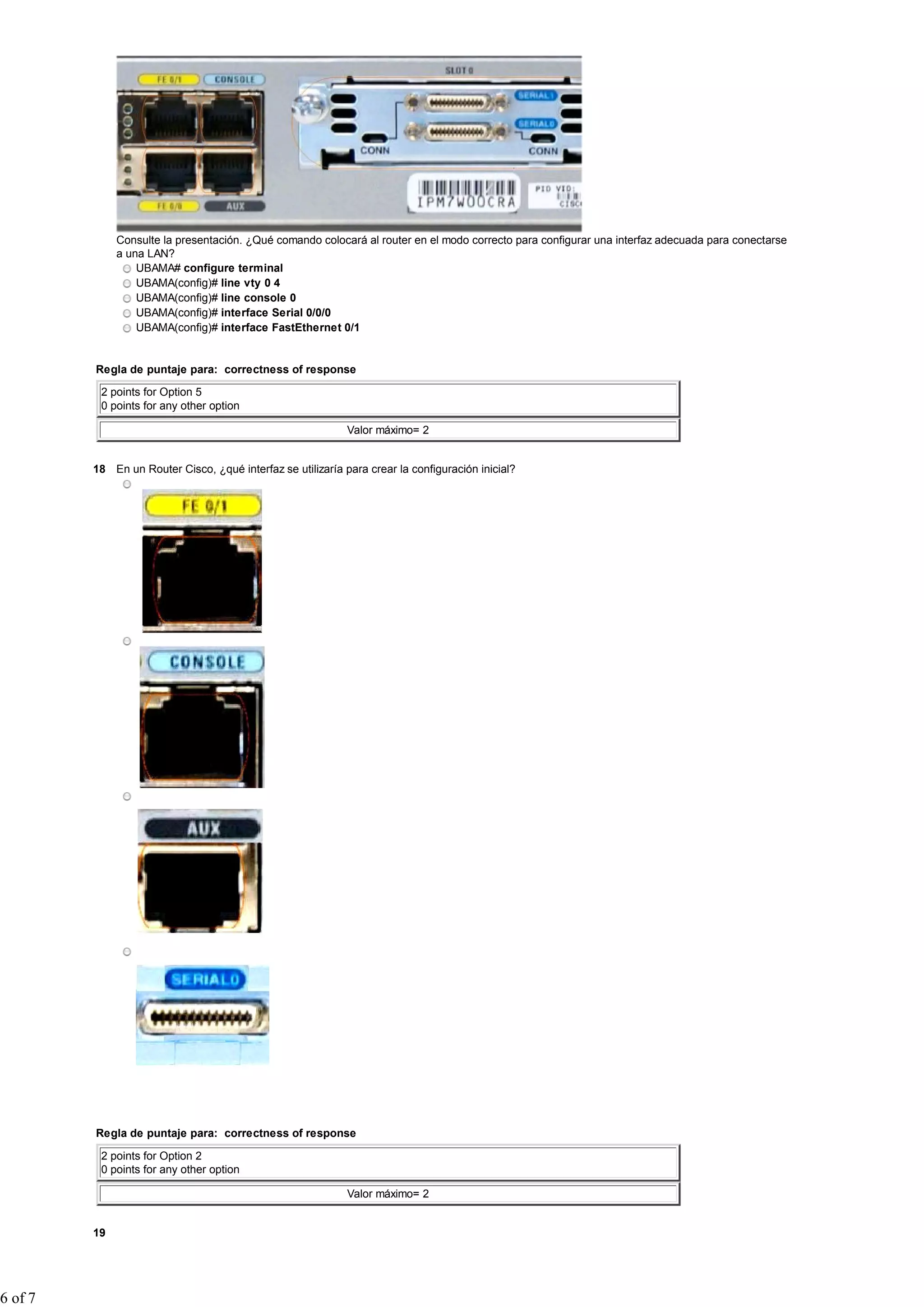 Consulte la presentación. ¿Qué comando colocará al router en el modo correcto para configurar una interfaz adecuada para conectarse
              a una LAN?
                  UBAMA# configure terminal
                  UBAMA(config)# line vty 0 4
                  UBAMA(config)# line console 0
                  UBAMA(config)# interface Serial 0/0/0
                  UBAMA(config)# interface FastEthernet 0/1


         Regla de puntaje para: correctness of response

          2 points for Option 5
          0 points for any other option

                                                             Valor máximo= 2


         18 En un Router Cisco, ¿qué interfaz se utilizaría para crear la configuración inicial?




         Regla de puntaje para: correctness of response

          2 points for Option 2
          0 points for any other option

                                                             Valor máximo= 2


         19




6 of 7
 