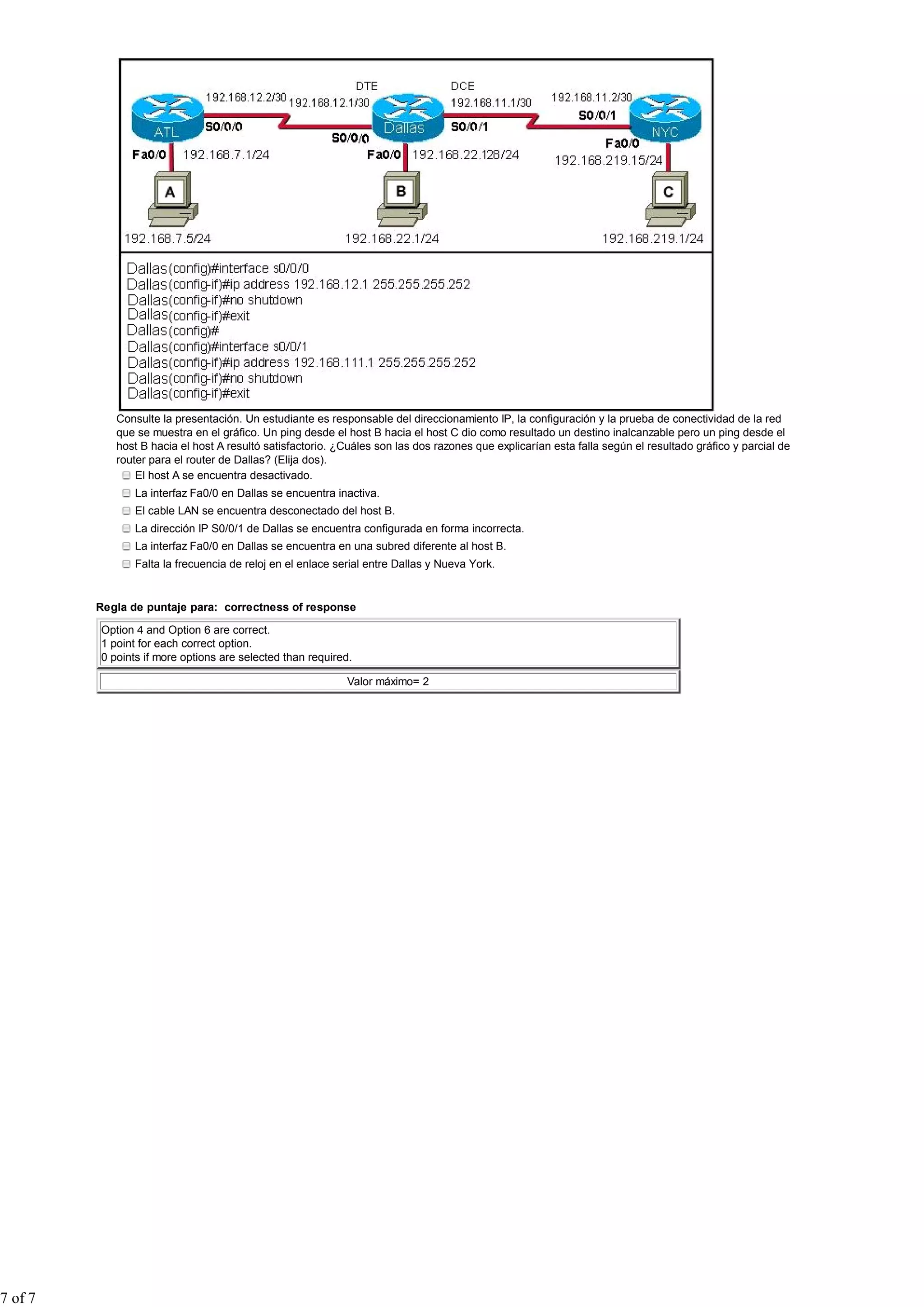 Consulte la presentación. Un estudiante es responsable del direccionamiento IP, la configuración y la prueba de conectividad de la red
            que se muestra en el gráfico. Un ping desde el host B hacia el host C dio como resultado un destino inalcanzable pero un ping desde el
            host B hacia el host A resultó satisfactorio. ¿Cuáles son las dos razones que explicarían esta falla según el resultado gráfico y parcial de
            router para el router de Dallas? (Elija dos).
                El host A se encuentra desactivado.
                La interfaz Fa0/0 en Dallas se encuentra inactiva.
                El cable LAN se encuentra desconectado del host B.
                La dirección IP S0/0/1 de Dallas se encuentra configurada en forma incorrecta.
                La interfaz Fa0/0 en Dallas se encuentra en una subred diferente al host B.
                Falta la frecuencia de reloj en el enlace serial entre Dallas y Nueva York.


         Regla de puntaje para: correctness of response

         Option 4 and Option 6 are correct.
         1 point for each correct option.
         0 points if more options are selected than required.

                                                            Valor máximo= 2




7 of 7
 