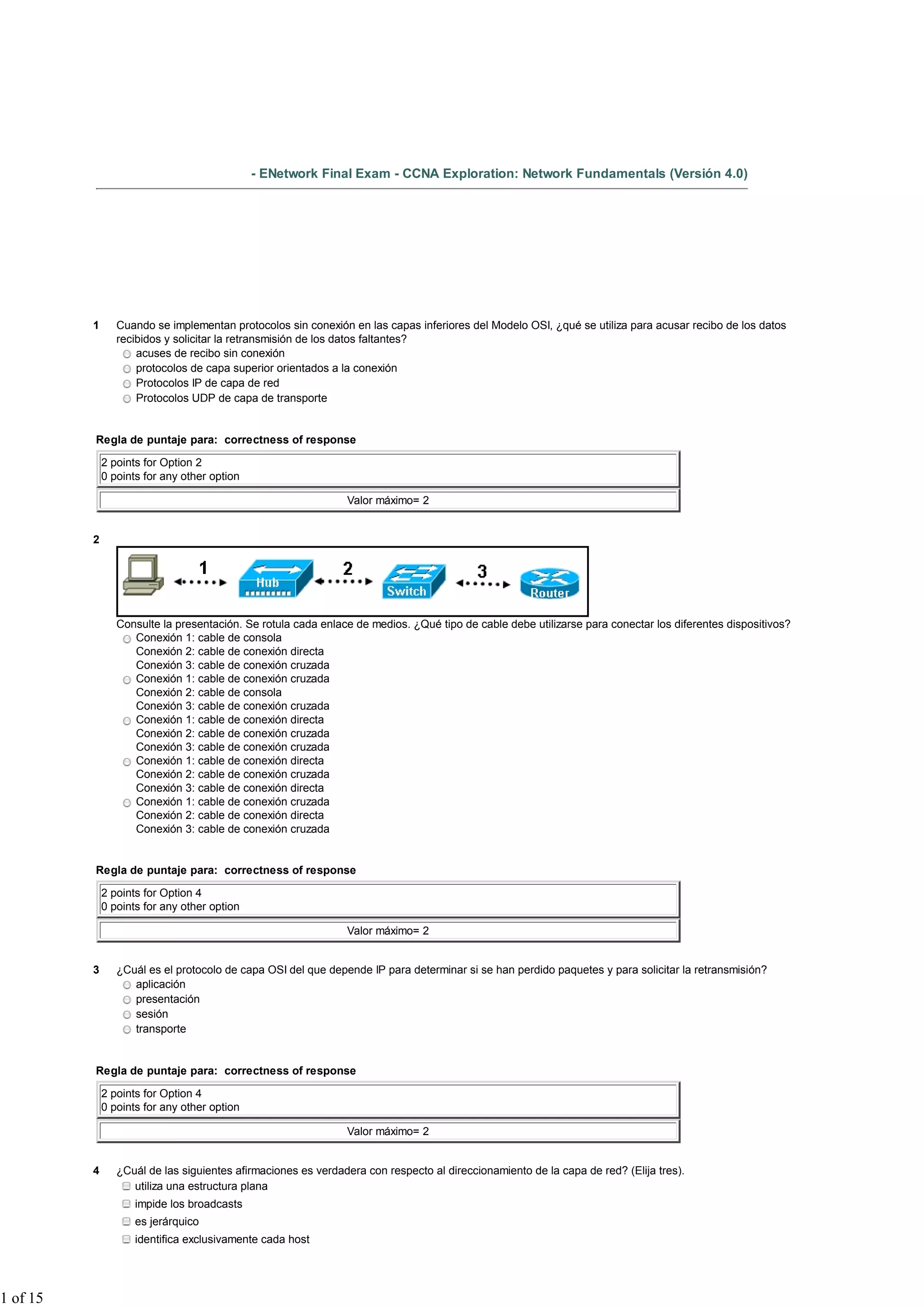 - ENetwork Final Exam - CCNA Exploration: Network Fundamentals (Versión 4.0)




          1      Cuando se implementan protocolos sin conexión en las capas inferiores del Modelo OSI, ¿qué se utiliza para acusar recibo de los datos
                 recibidos y solicitar la retransmisión de los datos faltantes?
                     acuses de recibo sin conexión
                     protocolos de capa superior orientados a la conexión
                     Protocolos IP de capa de red
                     Protocolos UDP de capa de transporte


          Regla de puntaje para: correctness of response

              2 points for Option 2
              0 points for any other option

                                                               Valor máximo= 2


          2




                 Consulte la presentación. Se rotula cada enlace de medios. ¿Qué tipo de cable debe utilizarse para conectar los diferentes dispositivos?
                    Conexión 1: cable de consola
                    Conexión 2: cable de conexión directa
                    Conexión 3: cable de conexión cruzada
                    Conexión 1: cable de conexión cruzada
                    Conexión 2: cable de consola
                    Conexión 3: cable de conexión cruzada
                    Conexión 1: cable de conexión directa
                    Conexión 2: cable de conexión cruzada
                    Conexión 3: cable de conexión cruzada
                    Conexión 1: cable de conexión directa
                    Conexión 2: cable de conexión cruzada
                    Conexión 3: cable de conexión directa
                    Conexión 1: cable de conexión cruzada
                    Conexión 2: cable de conexión directa
                    Conexión 3: cable de conexión cruzada


          Regla de puntaje para: correctness of response

              2 points for Option 4
              0 points for any other option

                                                               Valor máximo= 2


          3      ¿Cuál es el protocolo de capa OSI del que depende IP para determinar si se han perdido paquetes y para solicitar la retransmisión?
                    aplicación
                    presentación
                    sesión
                    transporte


          Regla de puntaje para: correctness of response

              2 points for Option 4
              0 points for any other option

                                                               Valor máximo= 2


          4      ¿Cuál de las siguientes afirmaciones es verdadera con respecto al direccionamiento de la capa de red? (Elija tres).
                    utiliza una estructura plana
                     impide los broadcasts
                     es jerárquico
                     identifica exclusivamente cada host




1 of 15
 