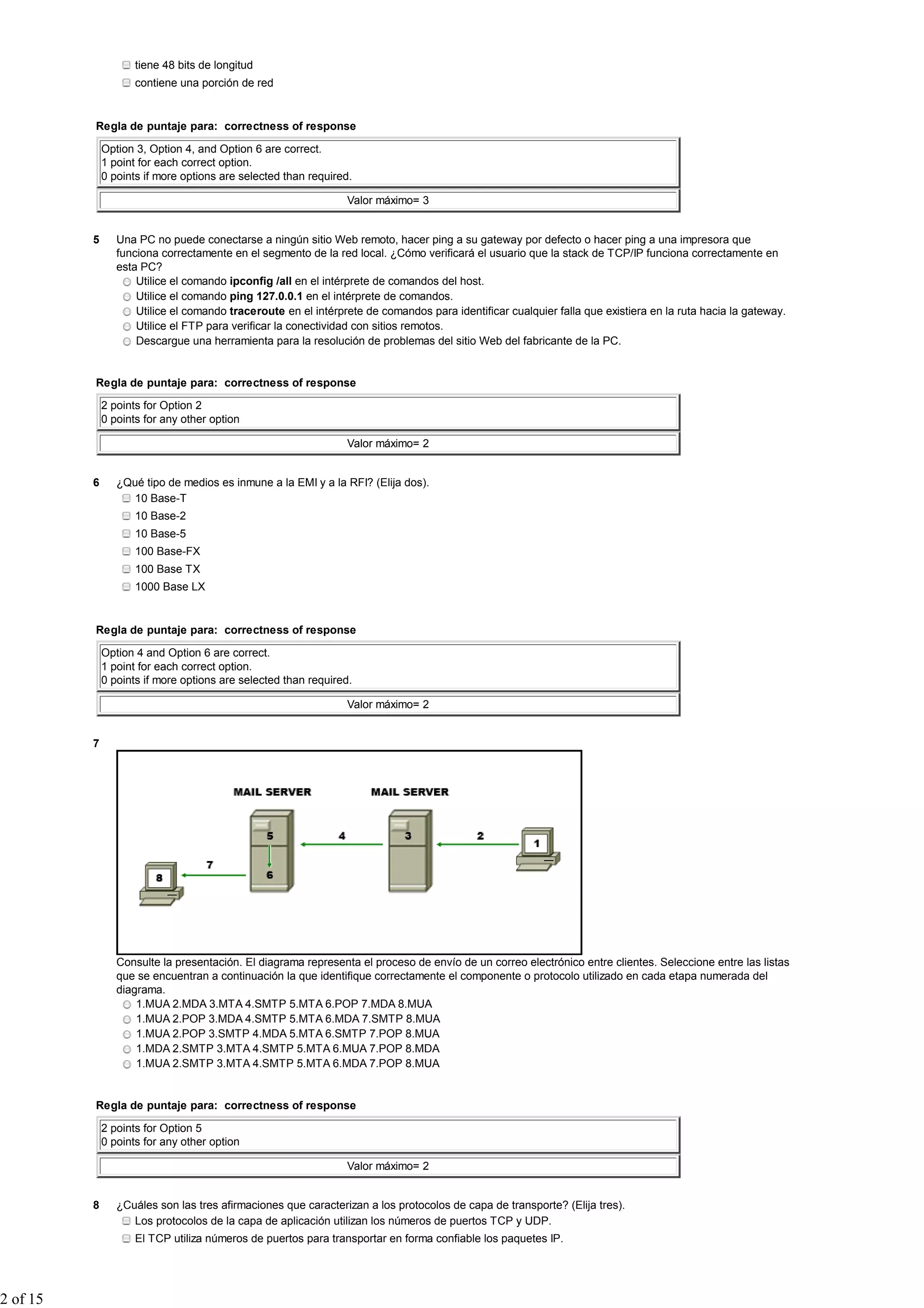 tiene 48 bits de longitud
                     contiene una porción de red


          Regla de puntaje para: correctness of response

              Option 3, Option 4, and Option 6 are correct.
              1 point for each correct option.
              0 points if more options are selected than required.

                                                                Valor máximo= 3


          5      Una PC no puede conectarse a ningún sitio Web remoto, hacer ping a su gateway por defecto o hacer ping a una impresora que
                 funciona correctamente en el segmento de la red local. ¿Cómo verificará el usuario que la stack de TCP/IP funciona correctamente en
                 esta PC?
                     Utilice el comando ipconfig /all en el intérprete de comandos del host.
                     Utilice el comando ping 127.0.0.1 en el intérprete de comandos.
                     Utilice el comando traceroute en el intérprete de comandos para identificar cualquier falla que existiera en la ruta hacia la gateway.
                     Utilice el FTP para verificar la conectividad con sitios remotos.
                     Descargue una herramienta para la resolución de problemas del sitio Web del fabricante de la PC.


          Regla de puntaje para: correctness of response

              2 points for Option 2
              0 points for any other option

                                                                Valor máximo= 2


          6      ¿Qué tipo de medios es inmune a la EMI y a la RFI? (Elija dos).
                   10 Base-T
                     10 Base-2
                     10 Base-5
                     100 Base-FX
                     100 Base TX
                     1000 Base LX


          Regla de puntaje para: correctness of response

              Option 4 and Option 6 are correct.
              1 point for each correct option.
              0 points if more options are selected than required.

                                                                Valor máximo= 2


          7




                 Consulte la presentación. El diagrama representa el proceso de envío de un correo electrónico entre clientes. Seleccione entre las listas
                 que se encuentran a continuación la que identifique correctamente el componente o protocolo utilizado en cada etapa numerada del
                 diagrama.
                     1.MUA 2.MDA 3.MTA 4.SMTP 5.MTA 6.POP 7.MDA 8.MUA
                     1.MUA 2.POP 3.MDA 4.SMTP 5.MTA 6.MDA 7.SMTP 8.MUA
                     1.MUA 2.POP 3.SMTP 4.MDA 5.MTA 6.SMTP 7.POP 8.MUA
                     1.MDA 2.SMTP 3.MTA 4.SMTP 5.MTA 6.MUA 7.POP 8.MDA
                     1.MUA 2.SMTP 3.MTA 4.SMTP 5.MTA 6.MDA 7.POP 8.MUA


          Regla de puntaje para: correctness of response

              2 points for Option 5
              0 points for any other option

                                                                Valor máximo= 2


          8      ¿Cuáles son las tres afirmaciones que caracterizan a los protocolos de capa de transporte? (Elija tres).
                    Los protocolos de la capa de aplicación utilizan los números de puertos TCP y UDP.
                     El TCP utiliza números de puertos para transportar en forma confiable los paquetes IP.




2 of 15
 