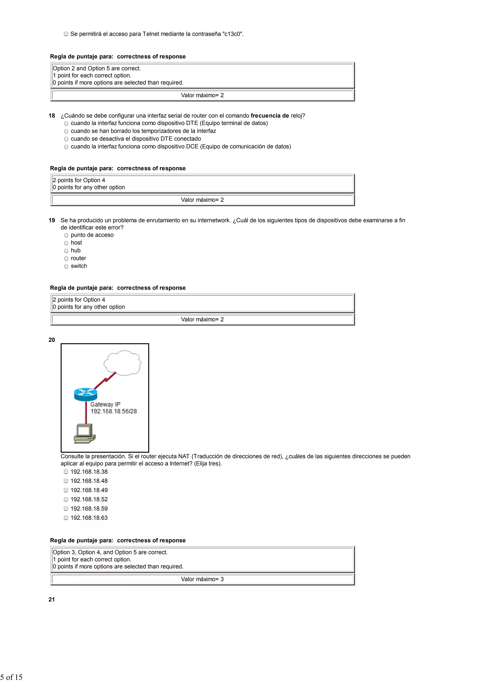 Se permitirá el acceso para Telnet mediante la contraseña "c13c0".


          Regla de puntaje para: correctness of response

           Option 2 and Option 5 are correct.
           1 point for each correct option.
           0 points if more options are selected than required.

                                                             Valor máximo= 2


          18 ¿Cuándo se debe configurar una interfaz serial de router con el comando frecuencia de reloj?
                cuando la interfaz funciona como dispositivo DTE (Equipo terminal de datos)
                cuando se han borrado los temporizadores de la interfaz
                cuando se desactiva el dispositivo DTE conectado
                cuando la interfaz funciona como dispositivo DCE (Equipo de comunicación de datos)


          Regla de puntaje para: correctness of response

           2 points for Option 4
           0 points for any other option

                                                             Valor máximo= 2


          19 Se ha producido un problema de enrutamiento en su internetwork. ¿Cuál de los siguientes tipos de dispositivos debe examinarse a fin
             de identificar este error?
                 punto de acceso
                 host
                 hub
                 router
                 switch


          Regla de puntaje para: correctness of response

           2 points for Option 4
           0 points for any other option

                                                             Valor máximo= 2


          20




               Consulte la presentación. Si el router ejecuta NAT (Traducción de direcciones de red), ¿cuáles de las siguientes direcciones se pueden
               aplicar al equipo para permitir el acceso a Internet? (Elija tres).
                   192.168.18.38
                  192.168.18.48
                  192.168.18.49
                  192.168.18.52
                  192.168.18.59
                  192.168.18.63


          Regla de puntaje para: correctness of response

           Option 3, Option 4, and Option 5 are correct.
           1 point for each correct option.
           0 points if more options are selected than required.

                                                             Valor máximo= 3


          21




5 of 15
 
