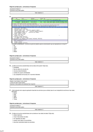 Regla de puntaje para: correctness of response

          2 points for Option 5
          0 points for any other option

                                                             Valor máximo= 2


         15




              Consulte la presentación. ¿Cuál es el puerto de destino para la comunicación que se representa en la línea 5?
                 80
                 1261
                 15533
                 3912
                 65520


         Regla de puntaje para: correctness of response

          2 points for Option 1
          0 points for any other option

                                                             Valor máximo= 2


         16 ¿Cuáles son las dos características de las redes entre pares? (Elija dos).
               escalables
                 flujo de datos de una sola vía
                 recursos descentralizados
                 cuentas de usuario centralizadas
                 uso compartido de recursos sin un servidor dedicado


         Regla de puntaje para: correctness of response

          Option 3 and Option 5 are correct.
          1 point for each correct option.
          0 points if more options are selected than required.

                                                             Valor máximo= 2


         17 ¿Qué protocolo de la capa de aplicación describe los servicios que se utilizan para el uso compartido de archivos en las redes
            Microsoft?
                DHCP
                DNS
                SMB
                SMTP
                Telnet


         Regla de puntaje para: correctness of response

          2 points for Option 3
          0 points for any other option

                                                             Valor máximo= 2


         18 ¿Cuáles son las dos características de los clientes en las redes de datos? (Elija dos).
               utilizan daemons
                 inician intercambios de datos
                 son depósitos de datos
                 pueden subir datos a los servidores
                 escuchan solicitudes desde los servidores




4 of 5
 