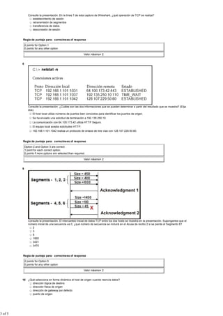 Consulte la presentación. En la línea 7 de esta captura de Wireshark, ¿qué operación de TCP se realiza?
                   establecimiento de sesión
                   retransmisión de segmentos
                   transferencia de datos
                   desconexión de sesión


         Regla de puntaje para: correctness of response

             2 points for Option 1
             0 points for any other option

                                                               Valor máximo= 2


         8




                Consulte la presentación. ¿Cuáles son las dos informaciones que se pueden determinar a partir del resultado que se muestra? (Elija
                dos).
                   El host local utiliza números de puertos bien conocidos para identificar los puertos de origen.
                    Se ha enviado una solicitud de terminación a 192.135.250.10.
                    La comunicación con 64.100.173.42 utiliza HTTP Seguro.
                    El equipo local acepta solicitudes HTTP.
                    192.168.1.101:1042 realiza un protocolo de enlace de tres vías con 128.107.229.50:80.


         Regla de puntaje para: correctness of response

             Option 2 and Option 3 are correct.
             1 point for each correct option.
             0 points if more options are selected than required.

                                                               Valor máximo= 2


         9




                Consulte la presentación. El intercambio inicial de datos TCP entre los dos hosts se muestra en la presentación. Supongamos que el
                número inicial de una secuencia es 0, ¿qué número de secuencia se incluirá en el Acuse de recibo 2 si se pierde el Segmento 6?
                   2
                   3
                   6
                   1850
                   3431
                   3475


         Regla de puntaje para: correctness of response

             2 points for Option 5
             0 points for any other option

                                                               Valor máximo= 2


         10 ¿Qué selecciona en forma dinámica el host de origen cuando reenvía datos?
               dirección lógica de destino
               dirección física de origen
               dirección de gateway por defecto
               puerto de origen




3 of 5
 