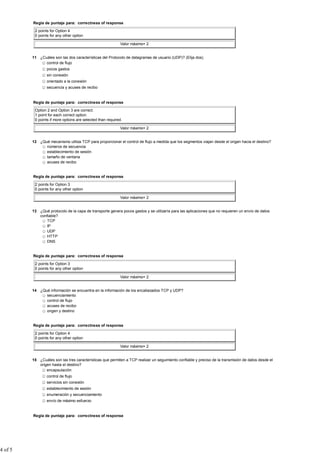 Regla de puntaje para: correctness of response

          2 points for Option 4
          0 points for any other option

                                                            Valor máximo= 2


         11 ¿Cuáles son las dos características del Protocolo de datagramas de usuario (UDP)? (Elija dos).
               control de flujo
                 pocos gastos
                 sin conexión
                 orientado a la conexión
                 secuencia y acuses de recibo


         Regla de puntaje para: correctness of response

          Option 2 and Option 3 are correct.
          1 point for each correct option.
          0 points if more options are selected than required.

                                                            Valor máximo= 2


         12 ¿Qué mecanismo utiliza TCP para proporcionar el control de flujo a medida que los segmentos viajan desde el origen hacia el destino?
               números de secuencia
               establecimiento de sesión
               tamaño de ventana
               acuses de recibo


         Regla de puntaje para: correctness of response

          2 points for Option 3
          0 points for any other option

                                                            Valor máximo= 2


         13 ¿Qué protocolo de la capa de transporte genera pocos gastos y se utilizaría para las aplicaciones que no requieren un envío de datos
            confiable?
               TCP
               IP
               UDP
               HTTP
               DNS


         Regla de puntaje para: correctness of response

          2 points for Option 3
          0 points for any other option

                                                            Valor máximo= 2


         14 ¿Qué información se encuentra en la información de los encabezados TCP y UDP?
               secuenciamiento
               control de flujo
               acuses de recibo
               origen y destino


         Regla de puntaje para: correctness of response

          2 points for Option 4
          0 points for any other option

                                                            Valor máximo= 2


         15 ¿Cuáles son las tres características que permiten a TCP realizar un seguimiento confiable y preciso de la transmisión de datos desde el
            origen hasta el destino?
                encapsulación
                 control de flujo
                 servicios sin conexión
                 establecimiento de sesión
                 enumeración y secuenciamiento
                 envío de máximo esfuerzo


         Regla de puntaje para: correctness of response




4 of 5
 