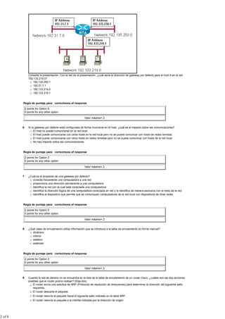 Consulte la presentación. Con la red de la presentación, ¿cuál sería la dirección de gateway por defecto para el host A en la red
                192.133.219.0?
                   192.135.250.1
                   192.31.7.1
                   192.133.219.0
                   192.133.219.1


         Regla de puntaje para: correctness of response

             2 points for Option 4
             0 points for any other option

                                                                Valor máximo= 2


         6      Si la gateway por defecto está configurada de forma incorrecta en el host, ¿cuál es el impacto sobre las comunicaciones?
                     El host no puede comunicarse en la red local.
                     El host puede comunicarse con otros hosts en la red local pero no se puede comunicar con hosts de redes remotas.
                     El host puede comunicarse con otros hosts en redes remotas pero no se puede comunicar con hosts de la red local.
                     No hay impacto sobre las comunicaciones.


         Regla de puntaje para: correctness of response

             2 points for Option 2
             0 points for any other option

                                                                Valor máximo= 2


         7      ¿Cuál es el propósito de una gateway por defecto?
                   conecta físicamente una computadora a una red
                   proporciona una dirección permanente a una computadora
                   identifica la red con la cual está conectada una computadora
                   identifica la dirección lógica de una computadora conectada en red y la identifica de manera exclusiva con el resto de la red
                   identifica al dispositivo que permite que se comuniquen computadoras de la red local con dispositivos de otras redes


         Regla de puntaje para: correctness of response

             2 points for Option 5
             0 points for any other option

                                                                Valor máximo= 2


         8      ¿Qué clase de enrutamiento utiliza información que se introduce a la tabla de enrutamiento en forma manual?
                   dinámico
                   interior
                   estático
                   estándar


         Regla de puntaje para: correctness of response

             2 points for Option 3
             0 points for any other option

                                                                Valor máximo= 2


         9      Cuando la red de destino no se encuentra en la lista de la tabla de enrutamiento de un router Cisco, ¿cuáles son las dos acciones
                posibles que el router podría realizar? (Elija dos).
                   El router envía una solicitud de ARP (Protocolo de resolución de direcciones) para determinar la dirección del siguiente salto
                   requerido.
                   El router descarta el paquete.
                    El router reenvía el paquete hacia el siguiente salto indicado en la tabla ARP.
                    El router reenvía el paquete a la interfaz indicada por la dirección de origen.




2 of 6
 