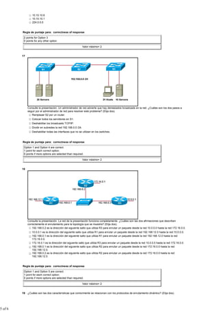 10.10.10.6
                  10.10.10.1
                  224.0.0.0


         Regla de puntaje para: correctness of response

          2 points for Option 3
          0 points for any other option

                                                               Valor máximo= 2


         17




              Consulte la presentación. Un administrador de red advierte que hay demasiados broadcasts en la red. ¿Cuáles son los dos pasos a
              seguir por el administrador de red para resolver este problema? (Elija dos).
                 Remplazar S2 por un router.
                 Colocar todos los servidores en S1.
                 Deshabilitar los broadcasts TCP/IP.
                 Dividir en subredes la red 192.168.0.0 /24.
                 Deshabilitar todas las interfaces que no se utilizan en los switches.


         Regla de puntaje para: correctness of response

          Option 1 and Option 4 are correct.
          1 point for each correct option.
          0 points if more options are selected than required.

                                                               Valor máximo= 2


         18




              Consulte la presentación. La red de la presentación funciona completamente. ¿Cuáles son las dos afirmaciones que describen
              correctamente el enrutamiento para la topología que se muestra? (Elija dos).
                  192.168.0.2 es la dirección del siguiente salto que utiliza R3 para enrutar un paquete desde la red 10.0.0.0 hasta la red 172.16.0.0.
                 10.0.0.1 es la dirección del siguiente salto que utiliza R1 para enrutar un paquete desde la red 192.168.12.0 hasta la red 10.0.0.0.
                 192.168.0.1 es la dirección del siguiente salto que utiliza R1 para enrutar un paquete desde la red 192.168.12.0 hasta la red
                 172.16.0.0.
                 172.16.0.1 es la dirección del siguiente salto que utiliza R3 para enrutar un paquete desde la red 10.0.0.0 hasta la red 172.16.0.0.
                 192.168.0.1 es la dirección del siguiente salto que utiliza R2 para enrutar un paquete desde la red 172.16.0.0 hasta la red
                 192.168.12.0.
                 192.168.0.2 es la dirección del siguiente salto que utiliza R2 para enrutar un paquete desde la red 172.16.0.0 hasta la red
                 192.168.12.0.


         Regla de puntaje para: correctness of response

          Option 1 and Option 5 are correct.
          1 point for each correct option.
          0 points if more options are selected than required.

                                                               Valor máximo= 2


         19 ¿Cuáles son las dos características que comúnmente se relacionan con los protocolos de enrutamiento dinámico? (Elija dos).




5 of 6
 