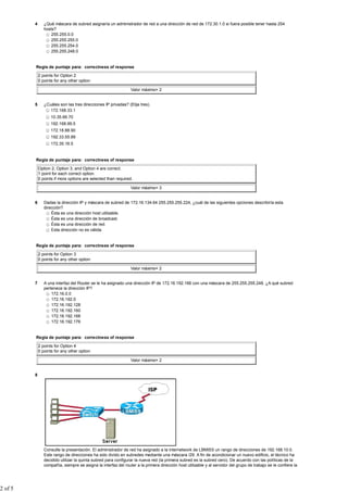4      ¿Qué máscara de subred asignaría un administrador de red a una dirección de red de 172.30.1.0 si fuera posible tener hasta 254
                hosts?
                    255.255.0.0
                    255.255.255.0
                    255.255.254.0
                    255.255.248.0


         Regla de puntaje para: correctness of response

             2 points for Option 2
             0 points for any other option

                                                                Valor máximo= 2


         5      ¿Cuáles son las tres direcciones IP privadas? (Elija tres).
                   172.168.33.1
                    10.35.66.70
                    192.168.99.5
                    172.18.88.90
                    192.33.55.89
                    172.35.16.5


         Regla de puntaje para: correctness of response

             Option 2, Option 3, and Option 4 are correct.
             1 point for each correct option.
             0 points if more options are selected than required.

                                                                Valor máximo= 3


         6      Dadas la dirección IP y máscara de subred de 172.16.134.64 255.255.255.224, ¿cuál de las siguientes opciones describiría esta
                dirección?
                    Ésta es una dirección host utilizable.
                    Ésta es una dirección de broadcast.
                    Ésta es una dirección de red.
                    Esta dirección no es válida.


         Regla de puntaje para: correctness of response

             2 points for Option 3
             0 points for any other option

                                                                Valor máximo= 2


         7      A una interfaz del Router se le ha asignado una dirección IP de 172.16.192.166 con una máscara de 255.255.255.248. ¿A qué subred
                pertenece la dirección IP?
                    172.16.0.0
                    172.16.192.0
                    172.16.192.128
                    172.16.192.160
                    172.16.192.168
                    172.16.192.176


         Regla de puntaje para: correctness of response

             2 points for Option 4
             0 points for any other option

                                                                Valor máximo= 2


         8




                Consulte la presentación. El administrador de red ha asignado a la internetwork de LBMISS un rango de direcciones de 192.168.10.0.
                Este rango de direcciones ha sido divido en subredes mediante una máscara /29. A fin de acondicionar un nuevo edificio, el técnico ha
                decidido utilizar la quinta subred para configurar la nueva red (la primera subred es la subred cero). De acuerdo con las políticas de la
                compañía, siempre se asigna la interfaz del router a la primera dirección host utilizable y al servidor del grupo de trabajo se le confiere la




2 of 5
 