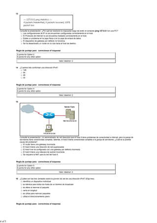 13




              Consulte la presentación. ¿Por qué se mostraría la respuesta luego de emitir el comando ping 127.0.0.1 en una PC?
                 Las configuraciones de IP no se encuentran configuradas correctamente en el host.
                 El Protocolo de Internet no se encuentra instalado correctamente en el host.
                 Existe un problema en la capa física o en la capa de enlace de datos.
                 El dispositivo de gateway por defecto no funciona.
                 Se ha desactivado un router en la ruta hacia el host de destino.


         Regla de puntaje para: correctness of response

          2 points for Option 2
          0 points for any other option

                                                            Valor máximo= 2


         14 ¿Cuántos bits conforman una dirección IPv4?
               128
               64
               48
               32


         Regla de puntaje para: correctness of response

          2 points for Option 4
          0 points for any other option

                                                            Valor máximo= 2


         15




              Consulte la presentación. Un administrador de red descubre que el host A tiene problemas de conectividad a Internet, pero la granja de
              servidores tiene conectividad completa. Además, el host A tiene conectividad completa a la granja de servidores. ¿Cuál es la posible
              causa del problema?
                  El router tiene una gateway incorrecta.
                  El host A tiene una dirección de red superpuesta.
                  El host A se ha configurado con una gateway por defecto incorrecta.
                  El host A tiene una máscara de subred incorrecta.
                  Se requiere la NAT para la red del host A.


         Regla de puntaje para: correctness of response

          2 points for Option 5
          0 points for any other option

                                                            Valor máximo= 2


         16 ¿Cuáles son las tres verdades sobre la porción de red de una dirección IPv4? (Elija tres).
               identifica un dispositivo individual
                 es idéntica para todos los hosts de un dominio de broadcast
                 se altera al reenviar el paquete
                 varía en longitud
                 se utiliza para reenviar paquetes
                 utiliza el direccionamiento plano


         Regla de puntaje para: correctness of response




4 of 5
 