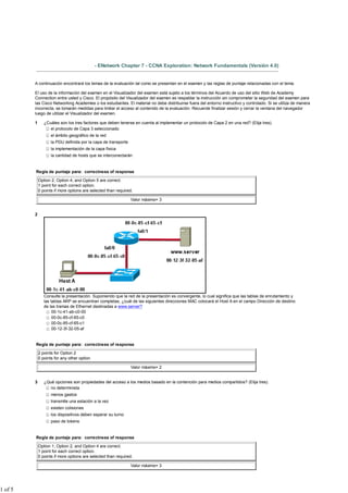 - ENetwork Chapter 7 - CCNA Exploration: Network Fundamentals (Versión 4.0)


         A continuación encontrará los temas de la evaluación tal como se presentan en el examen y las reglas de puntaje relacionadas con el tema.

         El uso de la información del examen en el Visualizador del examen está sujeto a los términos del Acuerdo de uso del sitio Web de Academy
         Connection entre usted y Cisco. El propósito del Visualizador del examen es respaldar la instrucción sin comprometer la seguridad del examen para
         las Cisco Networking Academies o los estudiantes. El material no debe distribuirse fuera del entorno instructivo y controlado. Si se utiliza de manera
         incorrecta, se tomarán medidas para limitar el acceso al contenido de la evaluación. Recuerde finalizar sesión y cerrar la ventana del navegador
         luego de utilizar el Visualizador del examen.

         1      ¿Cuáles son los tres factores que deben tenerse en cuenta al implementar un protocolo de Capa 2 en una red? (Elija tres).
                   el protocolo de Capa 3 seleccionado
                    el ámbito geográfico de la red
                    la PDU definida por la capa de transporte
                    la implementación de la capa física
                    la cantidad de hosts que se interconectarán


         Regla de puntaje para: correctness of response

             Option 2, Option 4, and Option 5 are correct.
             1 point for each correct option.
             0 points if more options are selected than required.

                                                                Valor máximo= 3


         2




                Consulte la presentación. Suponiendo que la red de la presentación es convergente, lo cual significa que las tablas de enrutamiento y
                las tablas ARP se encuentran completas, ¿cuál de las siguientes direcciones MAC colocará el Host A en el campo Dirección de destino
                de las tramas de Ethernet destinadas a www.server?
                     00-1c-41-ab-c0-00
                     00-0c-85-cf-65-c0
                     00-0c-85-cf-65-c1
                     00-12-3f-32-05-af


         Regla de puntaje para: correctness of response

             2 points for Option 2
             0 points for any other option

                                                                Valor máximo= 2


         3      ¿Qué opciones son propiedades del acceso a los medios basado en la contención para medios compartidos? (Elija tres).
                   no determinista
                    menos gastos
                    transmite una estación a la vez
                    existen colisiones
                    los dispositivos deben esperar su turno
                    paso de tokens


         Regla de puntaje para: correctness of response

             Option 1, Option 2, and Option 4 are correct.
             1 point for each correct option.
             0 points if more options are selected than required.

                                                                Valor máximo= 3




1 of 5
 
