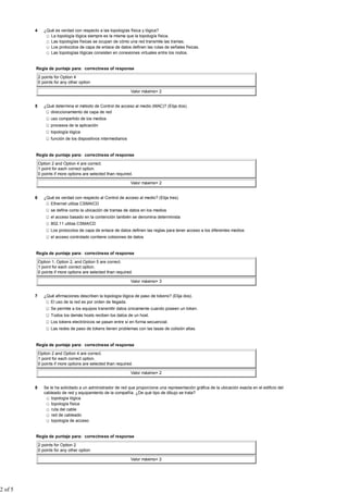4      ¿Qué es verdad con respecto a las topologías física y lógica?
                   La topología lógica siempre es la misma que la topología física.
                   Las topologías físicas se ocupan de cómo una red transmite las tramas.
                   Los protocolos de capa de enlace de datos definen las rutas de señales físicas.
                   Las topologías lógicas consisten en conexiones virtuales entre los nodos.


         Regla de puntaje para: correctness of response

             2 points for Option 4
             0 points for any other option

                                                                 Valor máximo= 2


         5      ¿Qué determina el método de Control de acceso al medio (MAC)? (Elija dos).
                   direccionamiento de capa de red
                    uso compartido de los medios
                    procesos de la aplicación
                    topología lógica
                    función de los dispositivos intermediarios


         Regla de puntaje para: correctness of response

             Option 2 and Option 4 are correct.
             1 point for each correct option.
             0 points if more options are selected than required.

                                                                 Valor máximo= 2


         6      ¿Qué es verdad con respecto al Control de acceso al medio? (Elija tres).
                   Ethernet utiliza CSMA/CD
                    se define como la ubicación de tramas de datos en los medios
                    el acceso basado en la contención también se denomina determinista
                    802.11 utiliza CSMA/CD
                    Los protocolos de capa de enlace de datos definen las reglas para tener acceso a los diferentes medios
                    el acceso controlado contiene colisiones de datos


         Regla de puntaje para: correctness of response

             Option 1, Option 2, and Option 5 are correct.
             1 point for each correct option.
             0 points if more options are selected than required.

                                                                 Valor máximo= 3


         7      ¿Qué afirmaciones describen la topología lógica de paso de tokens? (Elija dos).
                   El uso de la red es por orden de llegada.
                    Se permite a los equipos transmitir datos únicamente cuando poseen un token.
                    Todos los demás hosts reciben los datos de un host.
                    Los tokens electrónicos se pasan entre sí en forma secuencial.
                    Las redes de paso de tokens tienen problemas con las tasas de colisión altas.


         Regla de puntaje para: correctness of response

             Option 2 and Option 4 are correct.
             1 point for each correct option.
             0 points if more options are selected than required.

                                                                 Valor máximo= 2


         8      Se le ha solicitado a un administrador de red que proporcione una representación gráfica de la ubicación exacta en el edificio del
                cableado de red y equipamiento de la compañía. ¿De qué tipo de dibujo se trata?
                    topología lógica
                    topología física
                    ruta del cable
                    red de cableado
                    topología de acceso


         Regla de puntaje para: correctness of response

             2 points for Option 2
             0 points for any other option

                                                                 Valor máximo= 2




2 of 5
 