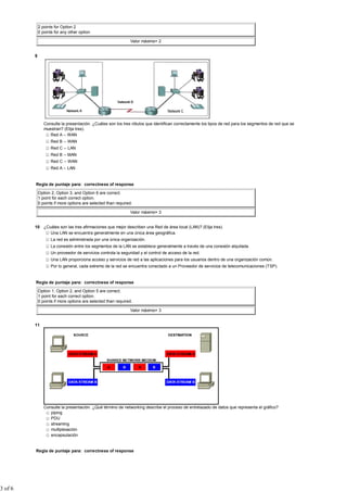 2 points for Option 2
             0 points for any other option

                                                               Valor máximo= 2


         9




                Consulte la presentación. ¿Cuáles son los tres rótulos que identifican correctamente los tipos de red para los segmentos de red que se
                muestran? (Elija tres).
                   Red A -- WAN
                    Red B -- WAN
                    Red C -- LAN
                    Red B -- MAN
                    Red C -- WAN
                    Red A -- LAN


         Regla de puntaje para: correctness of response

             Option 2, Option 3, and Option 6 are correct.
             1 point for each correct option.
             0 points if more options are selected than required.

                                                               Valor máximo= 3


         10 ¿Cuáles son las tres afirmaciones que mejor describen una Red de área local (LAN)? (Elija tres).
               Una LAN se encuentra generalmente en una única área geográfica.
                    La red es administrada por una única organización.
                    La conexión entre los segmentos de la LAN se establece generalmente a través de una conexión alquilada.
                    Un proveedor de servicios controla la seguridad y el control de acceso de la red.
                    Una LAN proporciona acceso y servicios de red a las aplicaciones para los usuarios dentro de una organización común.
                    Por lo general, cada extremo de la red se encuentra conectado a un Proveedor de servicios de telecomunicaciones (TSP).


         Regla de puntaje para: correctness of response

             Option 1, Option 2, and Option 5 are correct.
             1 point for each correct option.
             0 points if more options are selected than required.

                                                               Valor máximo= 3


         11




                Consulte la presentación. ¿Qué término de networking describe el proceso de entrelazado de datos que representa el gráfico?
                   piping
                   PDU
                   streaming
                   multiplexación
                   encapsulación


         Regla de puntaje para: correctness of response




3 of 6
 
