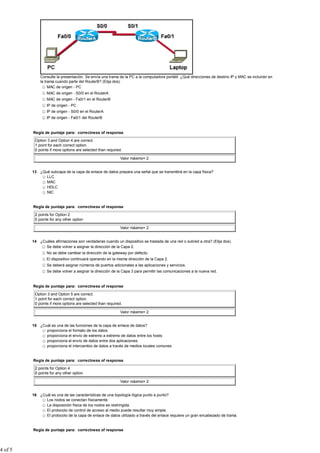 Consulte la presentación. Se envía una trama de la PC a la computadora portátil. ¿Qué direcciones de destino IP y MAC se incluirán en
             la trama cuando parte del RouterB? (Elija dos).
                  MAC de origen - PC
                 MAC de origen - S0/0 en el RouterA
                 MAC de origen - Fa0/1 en el RouterB
                 IP de origen - PC
                 IP de origen - S0/0 en el RouterA
                 IP de origen - Fa0/1 del RouterB


         Regla de puntaje para: correctness of response

          Option 3 and Option 4 are correct.
          1 point for each correct option.
          0 points if more options are selected than required.

                                                            Valor máximo= 2


         13 ¿Qué subcapa de la capa de enlace de datos prepara una señal que se transmitirá en la capa física?
               LLC
               MAC
               HDLC
               NIC


         Regla de puntaje para: correctness of response

          2 points for Option 2
          0 points for any other option

                                                            Valor máximo= 2


         14 ¿Cuáles afirmaciones son verdaderas cuando un dispositivo se traslada de una red o subred a otra? (Elija dos).
               Se debe volver a asignar la dirección de la Capa 2.
                 No se debe cambiar la dirección de la gateway por defecto.
                 El dispositivo continuará operando en la misma dirección de la Capa 2.
                 Se deberá asignar números de puertos adicionales a las aplicaciones y servicios.
                 Se debe volver a asignar la dirección de la Capa 3 para permitir las comunicaciones a la nueva red.


         Regla de puntaje para: correctness of response

          Option 3 and Option 5 are correct.
          1 point for each correct option.
          0 points if more options are selected than required.

                                                            Valor máximo= 2


         15 ¿Cuál es una de las funciones de la capa de enlace de datos?
               proporciona el formato de los datos
               proporciona el envío de extremo a extremo de datos entre los hosts
               proporciona el envío de datos entre dos aplicaciones
               proporciona el intercambio de datos a través de medios locales comunes


         Regla de puntaje para: correctness of response

          2 points for Option 4
          0 points for any other option

                                                            Valor máximo= 2


         16 ¿Cuál es una de las características de una topología lógica punto a punto?
               Los nodos se conectan físicamente.
               La disposición física de los nodos es restringida.
               El protocolo de control de acceso al medio puede resultar muy simple.
               El protocolo de la capa de enlace de datos utilizado a través del enlace requiere un gran encabezado de trama.


         Regla de puntaje para: correctness of response




4 of 5
 