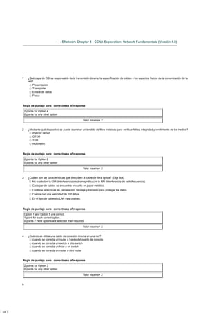 - ENetwork Chapter 8 - CCNA Exploration: Network Fundamentals (Versión 4.0)




                                                       .

         1      ¿Qué capa de OSI es responsable de la transmisión binaria, la especificación de cables y los aspectos físicos de la comunicación de la
                red?
                    Presentación
                    Transporte
                    Enlace de datos
                    Física


         Regla de puntaje para: correctness of response

             2 points for Option 4
             0 points for any other option

                                                               Valor máximo= 2


         2      ¿Mediante qué dispositivo se puede examinar un tendido de fibra instalado para verificar fallas, integridad y rendimiento de los medios?
                   inyector de luz
                   OTDR
                   TDR
                   multímetro


         Regla de puntaje para: correctness of response

             2 points for Option 2
             0 points for any other option

                                                               Valor máximo= 2


         3      ¿Cuáles son las características que describen al cable de fibra óptica? (Elija dos).
                   No lo afectan la EMI (Interferencia electromagnética) ni la RFI (Interferencia de radiofrecuencia).
                    Cada par de cables se encuentra envuelto en papel metálico.
                    Combina la técnicas de cancelación, blindaje y trenzado para proteger los datos.
                    Cuenta con una velocidad de 100 Mbps.
                    Es el tipo de cableado LAN más costoso.


         Regla de puntaje para: correctness of response

             Option 1 and Option 5 are correct.
             1 point for each correct option.
             0 points if more options are selected than required.

                                                               Valor máximo= 2


         4      ¿Cuándo se utiliza una cable de conexión directa en una red?
                   cuando se conecta un router a través del puerto de consola
                   cuando se conecta un switch a otro switch
                   cuando se conecta un host a un switch
                   cuando se conecta un router a otro router


         Regla de puntaje para: correctness of response

             2 points for Option 3
             0 points for any other option

                                                               Valor máximo= 2


         5




1 of 5
 
