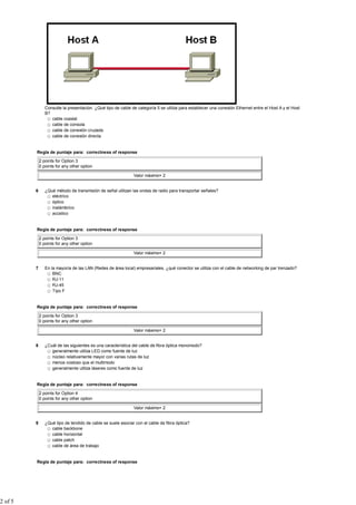 Consulte la presentación. ¿Qué tipo de cable de categoría 5 se utiliza para establecer una conexión Ethernet entre el Host A y el Host
                B?
                   cable coaxial
                   cable de consola
                   cable de conexión cruzada
                   cable de conexión directa


         Regla de puntaje para: correctness of response

             2 points for Option 3
             0 points for any other option

                                                              Valor máximo= 2


         6      ¿Qué método de transmisión de señal utilizan las ondas de radio para transportar señales?
                   eléctrico
                   óptico
                   inalámbrico
                   acústico


         Regla de puntaje para: correctness of response

             2 points for Option 3
             0 points for any other option

                                                              Valor máximo= 2


         7      En la mayoría de las LAN (Redes de área local) empresariales, ¿qué conector se utiliza con el cable de networking de par trenzado?
                    BNC
                    RJ-11
                    RJ-45
                    Tipo F


         Regla de puntaje para: correctness of response

             2 points for Option 3
             0 points for any other option

                                                              Valor máximo= 2


         8      ¿Cuál de las siguientes es una característica del cable de fibra óptica monomodo?
                   generalmente utiliza LED como fuente de luz
                   núcleo relativamente mayor con varias rutas de luz
                   menos costoso que el multimodo
                   generalmente utiliza láseres como fuente de luz


         Regla de puntaje para: correctness of response

             2 points for Option 4
             0 points for any other option

                                                              Valor máximo= 2


         9      ¿Qué tipo de tendido de cable se suele asociar con el cable de fibra óptica?
                   cable backbone
                   cable horizontal
                   cable patch
                   cable de área de trabajo


         Regla de puntaje para: correctness of response




2 of 5
 