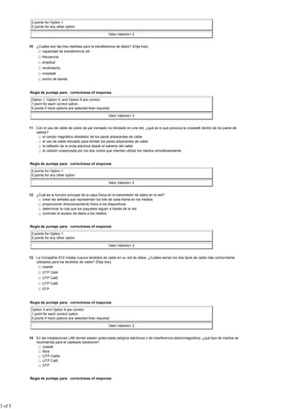 2 points for Option 1
          0 points for any other option

                                                            Valor máximo= 2


         10 ¿Cuáles son las tres medidas para la transferencia de datos? (Elija tres).
               capacidad de transferencia útil
                 frecuencia
                 amplitud
                 rendimiento
                 crosstalk
                 ancho de banda


         Regla de puntaje para: correctness of response

          Option 1, Option 4, and Option 6 are correct.
          1 point for each correct option.
          0 points if more options are selected than required.

                                                            Valor máximo= 3


         11 Con el uso de cable de cobre de par trenzado no blindado en una red, ¿qué es lo que provoca la crosstalk dentro de los pares de
            cables?
                el campo magnético alrededor de los pares adyacentes de cable
                el uso de cable trenzado para blindar los pares adyacentes de cable
                la reflexión de la onda eléctrica desde el extremo del cable
                la colisión ocasionada por los dos nodos que intentan utilizar los medios simultáneamente


         Regla de puntaje para: correctness of response

          2 points for Option 1
          0 points for any other option

                                                            Valor máximo= 2


         12 ¿Cuál es la función principal de la capa física en la transmisión de datos en la red?
               crear las señales que representan los bits de cada trama en los medios
               proporcionar direccionamiento físico a los dispositivos
               determinar la ruta que los paquetes siguen a través de la red
               controlar el acceso de datos a los medios


         Regla de puntaje para: correctness of response

          2 points for Option 1
          0 points for any other option

                                                            Valor máximo= 2


         13 La Compañía XYZ instala nuevos tendidos de cable en su red de datos. ¿Cuáles serían los dos tipos de cable más comúnmente
            utilizados para los tendidos de cable? (Elija dos).
                 coaxial
                 UTP Cat4
                 UTP Cat5
                 UTP Cat6
                 STP


         Regla de puntaje para: correctness of response

          Option 3 and Option 4 are correct.
          1 point for each correct option.
          0 points if more options are selected than required.

                                                            Valor máximo= 2


         14 En las instalaciones LAN donde existen potenciales peligros eléctricos o de interferencia electromagnética, ¿qué tipo de medios se
            recomienda para el cableado backbone?
                coaxial
                fibra
                UTP Cat5e
                UTP Cat5
                STP


         Regla de puntaje para: correctness of response




3 of 5
 
