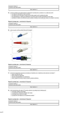 2 points for Option 2
          0 points for any other option

                                                           Valor máximo= 2


         15 ¿Cuál es el efecto que puede producir la aplicación incorrecta de un conector en un cable de la red?
               Los datos se reenviarán al nodo incorrecto.
               Los datos que se transmitan a través de ese cable pueden sufrir la pérdida de señal.
               Se implementará un método de señalización incorrecto para los datos transmitidos en ese cable.
               Cambiará el método de codificación para los datos enviados en ese cable para resarcir la conexión incorrecta.


         Regla de puntaje para: correctness of response

          2 points for Option 2
          0 points for any other option

                                                           Valor máximo= 2


         16 ¿Qué conector de fibra admite Ethernet full duplex?




         Regla de puntaje para: correctness of response

          2 points for Option 3
          0 points for any other option

                                                           Valor máximo= 2


         17 ¿Cuál de las siguientes opciones se considera un beneficio de lo inalámbrico como elección de medios?
               mayor movilidad del host
               menos riesgos de seguridad
               reducida susceptibilidad a la interferencia
               menor impacto del entorno sobre el área de cobertura efectiva


         Regla de puntaje para: correctness of response

          2 points for Option 1
          0 points for any other option

                                                           Valor máximo= 2


         18 ¿Qué característica del cable UTP ayuda a disminuir los efectos de la interferencia?
               el trenzado metálico del blindaje
               el revestimiento reflectante alrededor del núcleo
               el trenzado de los hilos en el cable
               la protección del material en el revestimiento exterior


         Regla de puntaje para: correctness of response

          2 points for Option 3
          0 points for any other option

                                                           Valor máximo= 2




4 of 5
 