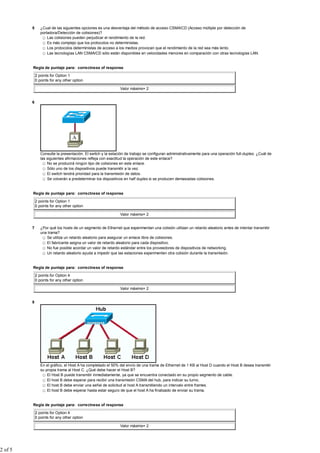 5      ¿Cual de las siguientes opciones es una desventaja del método de acceso CSMA/CD (Acceso múltiple por detección de
                portadora/Detección de colisiones)?
                    Las colisiones pueden perjudicar el rendimiento de la red.
                    Es más complejo que los protocolos no deterministas.
                    Los protocolos deterministas de acceso a los medios provocan que el rendimiento de la red sea más lento.
                    Las tecnologías LAN CSMA/CD sólo están disponibles en velocidades menores en comparación con otras tecnologías LAN.


         Regla de puntaje para: correctness of response

             2 points for Option 1
             0 points for any other option

                                                              Valor máximo= 2


         6




                Consulte la presentación. El switch y la estación de trabajo se configuran administrativamente para una operación full-duplex. ¿Cuál de
                las siguientes afirmaciones refleja con exactitud la operación de este enlace?
                    No se producirá ningún tipo de colisiones en este enlace.
                    Sólo uno de los dispositivos puede transmitir a la vez.
                    El switch tendrá prioridad para la transmisión de datos.
                    Se volverán a predeterminar los dispositivos en half duplex si se producen demasiadas colisiones.


         Regla de puntaje para: correctness of response

             2 points for Option 1
             0 points for any other option

                                                              Valor máximo= 2


         7      ¿Por qué los hosts de un segmento de Ethernet que experimentan una colisión utilizan un retardo aleatorio antes de intentar transmitir
                una trama?
                   Se utiliza un retardo aleatorio para asegurar un enlace libre de colisiones.
                   El fabricante asigna un valor de retardo aleatorio para cada dispositivo.
                   No fue posible acordar un valor de retardo estándar entre los proveedores de dispositivos de networking.
                   Un retardo aleatorio ayuda a impedir que las estaciones experimenten otra colisión durante la transmisión.


         Regla de puntaje para: correctness of response

             2 points for Option 4
             0 points for any other option

                                                              Valor máximo= 2


         8




                En el gráfico, el Host A ha completado el 50% del envío de una trama de Ethernet de 1 KB al Host D cuando el Host B desea transmitir
                su propia trama al Host C. ¿Qué debe hacer el Host B?
                    El Host B puede transmitir inmediatamente, ya que se encuentra conectado en su propio segmento de cable.
                    El host B debe esperar para recibir una transmisión CSMA del hub, para indicar su turno.
                    El host B debe enviar una señal de solicitud al host A transmitiendo un intervalo entre frames.
                    El host B debe esperar hasta estar seguro de que el host A ha finalizado de enviar su trama.


         Regla de puntaje para: correctness of response

             2 points for Option 4
             0 points for any other option

                                                              Valor máximo= 2




2 of 5
 