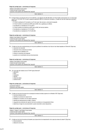 Regla de puntaje para: correctness of response

          Option 4 and Option 5 are correct.
          1 point for each correct option.
          0 points if more options are selected than required.

                                                             Valor máximo= 2


         13 El Host A tiene una dirección IP de 172.16.225.93 y una máscara de 255.255.248.0. El Host A debe comunicarse con un nuevo host
            cuya IP es 172.16.231.78. El Host A realiza la operación AND en la dirección de destino. ¿Cuáles son las dos cosas que ocurrirán?
            (Elija dos).
                 El Host A cambiará la IP de destino a la IP del router más cercano y reenviará el paquete.
                 El Host A emitirá una solicitud de ARP para la MAC de su gateway por defecto.
                 Se obtendrá un resultado de 172.16.225.0.
                 El Host A emitirá una solicitud de ARP para el MAC del host de destino.
                 Se obtendrá un resultado de 172.16.224.0.
                 Se obtendrá un resultado de 172.16.225.255.


         Regla de puntaje para: correctness of response

          Option 4 and Option 5 are correct.
          1 point for each correct option.
          0 points if more options are selected than required.

                                                             Valor máximo= 2


         14 ¿Cuáles son las dos características por las que se prefieren los switches a los hubs en las redes basadas en Ethernet? (Elija dos).
               reducción de cross-talk
                 reducción de las colisiones al mínimo
                 soporte para el cableado UTP
                 división en dominios de broadcast
                 aumento en el rendimiento de las comunicaciones


         Regla de puntaje para: correctness of response

          Option 2 and Option 5 are correct.
          1 point for each correct option.
          0 points if more options are selected than required.

                                                             Valor máximo= 2


         15 ¿En qué capa del modelo de red TCP/IP opera Ethernet?
               aplicación
               física
               transporte
               Internet
               enlace de datos
               acceso de red


         Regla de puntaje para: correctness of response

          2 points for Option 6
          0 points for any other option

                                                             Valor máximo= 2


         16 ¿Cuáles son las tres funciones de la subcapa de enlace de datos superior en el Modelo OSI? (Elija tres).
               reconoce streams de bits
                 identifica el protocolo de capa de red
                 establece la conexión con las capas superiores
                 identifica las aplicaciones de origen y destino
                 resguarda los protocolos de capa de red de los cambios en el equipamiento físico
                 determina el origen de una transmisión cuando transmiten varios dispositivos


         Regla de puntaje para: correctness of response

          Option 2, Option 3, and Option 5 are correct.
          1 point for each correct option.
          0 points if more options are selected than required.

                                                             Valor máximo= 3


         17 ¿Cuáles son las tres funciones principales que proporciona la encapsulación de la capa de enlace de datos? (Elija tres).
               direccionamiento
                 detección de errores




4 of 5
 