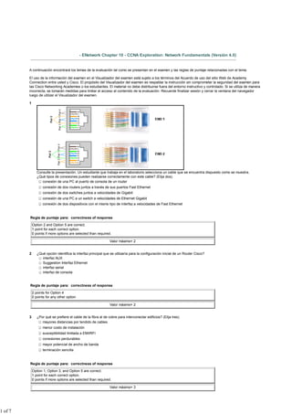 - ENetwork Chapter 10 - CCNA Exploration: Network Fundamentals (Versión 4.0)


         A continuación encontrará los temas de la evaluación tal como se presentan en el examen y las reglas de puntaje relacionadas con el tema.

         El uso de la información del examen en el Visualizador del examen está sujeto a los términos del Acuerdo de uso del sitio Web de Academy
         Connection entre usted y Cisco. El propósito del Visualizador del examen es respaldar la instrucción sin comprometer la seguridad del examen para
         las Cisco Networking Academies o los estudiantes. El material no debe distribuirse fuera del entorno instructivo y controlado. Si se utiliza de manera
         incorrecta, se tomarán medidas para limitar el acceso al contenido de la evaluación. Recuerde finalizar sesión y cerrar la ventana del navegador
         luego de utilizar el Visualizador del examen.

         1




                Consulte la presentación. Un estudiante que trabaja en el laboratorio selecciona un cable que se encuentra dispuesto como se muestra.
                ¿Qué tipos de conexiones pueden realizarse correctamente con este cable? (Elija dos).
                   conexión de una PC al puerto de consola de un router
                    conexión de dos routers juntos a través de sus puertos Fast Ethernet
                    conexión de dos switches juntos a velocidades de Gigabit
                    conexión de una PC a un switch a velocidades de Ethernet Gigabit
                    conexión de dos dispositivos con el mismo tipo de interfaz a velocidades de Fast Ethernet


         Regla de puntaje para: correctness of response

             Option 2 and Option 5 are correct.
             1 point for each correct option.
             0 points if more options are selected than required.

                                                                 Valor máximo= 2


         2      ¿Qué opción identifica la interfaz principal que se utilizaría para la configuración inicial de un Router Cisco?
                   interfaz AUX
                   Suggestion Interfaz Ethernet
                   interfaz serial
                   interfaz de consola


         Regla de puntaje para: correctness of response

             2 points for Option 4
             0 points for any other option

                                                                 Valor máximo= 2


         3      ¿Por qué se prefiere el cable de la fibra al de cobre para interconectar edificios? (Elija tres).
                   mayores distancias por tendido de cables
                    menor costo de instalación
                    susceptibilidad limitada a EMI/RFI
                    conexiones perdurables
                    mayor potencial de ancho de banda
                    terminación sencilla


         Regla de puntaje para: correctness of response

             Option 1, Option 3, and Option 5 are correct.
             1 point for each correct option.
             0 points if more options are selected than required.

                                                                 Valor máximo= 3




1 of 7
 