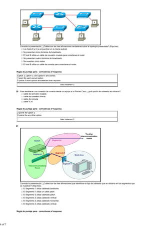 Consulte la presentación. ¿Cuáles son las tres afirmaciones verdaderas sobre la topología presentada? (Elija tres).
                 Los hosts B y C se encuentran en la misma subred.
                 Se presentan cinco dominios de broadcasts.
                 El host B utiliza un cable de conexión cruzada para conectarse al router.
                 Se presentan cuatro dominios de broadcasts.
                 Se muestran cinco redes.
                 El host B utiliza un cable de consola para conectarse al router.


         Regla de puntaje para: correctness of response

          Option 2, Option 3, and Option 5 are correct.
          1 point for each correct option.
          0 points if more options are selected than required.

                                                              Valor máximo= 3


         20 Para establecer una conexión de consola desde un equipo a un Router Cisco, ¿qué opción de cableado se utilizaría?
               cable de conexión cruzada
               cable de conexión directa
               cable de consola
               cable V.35


         Regla de puntaje para: correctness of response

          2 points for Option 3
          0 points for any other option

                                                              Valor máximo= 2


         21




              Consulte la presentación. ¿Cuáles son las tres afirmaciones que identifican el tipo de cableado que se utilizaría en los segmentos que
              se muestran? (Elija tres).
                 El Segmento 1 utiliza cableado backbone.
                 El Segmento 1 utiliza un cable patch.
                 El Segmento 3 utiliza cableado patch.
                 El Segmento 3 utiliza cableado vertical.
                 El Segmento 3 utiliza cableado horizontal.
                 El Segmento 4 utiliza cableado vertical.


         Regla de puntaje para: correctness of response




6 of 7
 