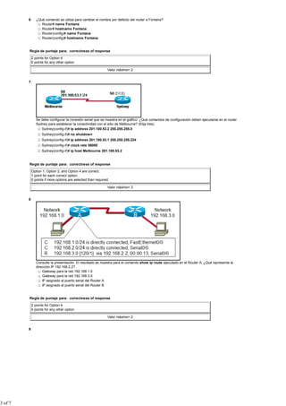 6      ¿Qué comando se utiliza para cambiar el nombre por defecto del router a Fontana?
                   Router# name Fontana
                   Router# hostname Fontana
                   Router(config)# name Fontana
                   Router(config)# hostname Fontana


         Regla de puntaje para: correctness of response

             2 points for Option 4
             0 points for any other option

                                                               Valor máximo= 2


         7




                Se debe configurar la conexión serial que se muestra en el gráfico. ¿Qué comandos de configuración deben ejecutarse en el router
                Sydney para establecer la conectividad con el sitio de Melbourne? (Elija tres).
                   Sydney(config-if)# ip address 201.100.53.2 255.255.255.0
                    Sydney(config-if)# no shutdown
                    Sydney(config-if)# ip address 201.100.53.1 255.255.255.224
                    Sydney(config-if)# clock rate 56000
                    Sydney(config-if)# ip host Melbourne 201.100.53.2


         Regla de puntaje para: correctness of response

             Option 1, Option 2, and Option 4 are correct.
             1 point for each correct option.
             0 points if more options are selected than required.

                                                               Valor máximo= 3


         8




                Consulte la presentación. El resultado se muestra para el comando show ip route ejecutado en el Router A. ¿Qué representa la
                dirección IP 192.168.2.2?
                    Gateway para la red 192.168.1.0
                    Gateway para la red 192.168.3.0
                    IP asignado al puerto serial del Router A
                    IP asignado al puerto serial del Router B


         Regla de puntaje para: correctness of response

             2 points for Option 4
             0 points for any other option

                                                               Valor máximo= 2


         9




3 of 7
 