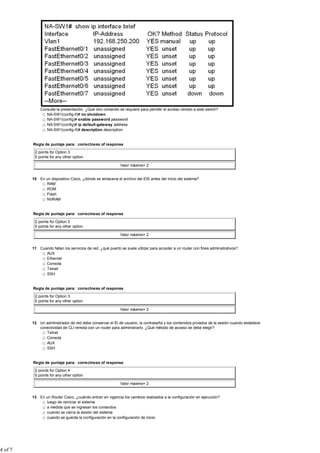 Consulte la presentación. ¿Qué otro comando se requiere para permitir el acceso remoto a este switch?
                NA-SW1(config-if)# no shutdown
                NA-SW1(config)# enable password password
                NA-SW1(config)# ip default-gateway address
                NA-SW1(config-if)# description description


         Regla de puntaje para: correctness of response

          2 points for Option 3
          0 points for any other option

                                                            Valor máximo= 2


         10 En un dispositivo Cisco, ¿dónde se almacena el archivo del IOS antes del inicio del sistema?
               RAM
               ROM
               Flash
               NVRAM


         Regla de puntaje para: correctness of response

          2 points for Option 3
          0 points for any other option

                                                            Valor máximo= 2


         11 Cuando fallan los servicios de red, ¿qué puerto se suele utilizar para acceder a un router con fines administrativos?
               AUX
               Ethernet
               Consola
               Telnet
               SSH


         Regla de puntaje para: correctness of response

          2 points for Option 3
          0 points for any other option

                                                            Valor máximo= 2


         12 Un administrador de red debe conservar el ID de usuario, la contraseña y los contenidos privados de la sesión cuando establece
            conectividad de CLI remota con un router para administrarlo. ¿Qué método de acceso se debe elegir?
               Telnet
               Consola
               AUX
               SSH


         Regla de puntaje para: correctness of response

          2 points for Option 4
          0 points for any other option

                                                            Valor máximo= 2


         13 En un Router Cisco, ¿cuándo entran en vigencia los cambios realizados a la configuración en ejecución?
               luego de reiniciar el sistema
               a medida que se ingresan los comandos
               cuando se cierra la sesión del sistema
               cuando se guarda la configuración en la configuración de inicio




4 of 7
 
