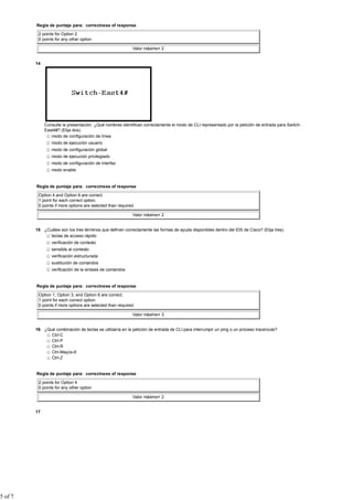Regla de puntaje para: correctness of response

          2 points for Option 2
          0 points for any other option

                                                            Valor máximo= 2


         14




              Consulte la presentación. ¿Qué nombres identifican correctamente el modo de CLI representado por la petición de entrada para Switch-
              East4#? (Elija dos).
                 modo de configuración de línea
                 modo de ejecución usuario
                 modo de configuración global
                 modo de ejecución privilegiado
                 modo de configuración de interfaz
                 modo enable


         Regla de puntaje para: correctness of response

          Option 4 and Option 6 are correct.
          1 point for each correct option.
          0 points if more options are selected than required.

                                                            Valor máximo= 2


         15 ¿Cuáles son los tres términos que definen correctamente las formas de ayuda disponibles dentro del IOS de Cisco? (Elija tres).
               teclas de acceso rápido
                 verificación de contexto
                 sensible al contexto
                 verificación estructurada
                 sustitución de comandos
                 verificación de la sintaxis de comandos


         Regla de puntaje para: correctness of response

          Option 1, Option 3, and Option 6 are correct.
          1 point for each correct option.
          0 points if more options are selected than required.

                                                            Valor máximo= 3


         16 ¿Qué combinación de teclas se utilizaría en la petición de entrada de CLI para interrumpir un ping o un proceso traceroute?
               Ctrl-C
               Ctrl-P
               Ctrl-R
               Ctrl-Mayús-6
               Ctrl-Z


         Regla de puntaje para: correctness of response

          2 points for Option 4
          0 points for any other option

                                                            Valor máximo= 2


         17




5 of 7
 