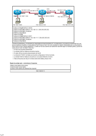 Consulte la presentación. Un estudiante es responsable del direccionamiento IP, la configuración y la prueba de conectividad de la red
            que se muestra en el gráfico. Un ping desde el host B hacia el host C dio como resultado un destino inalcanzable pero un ping desde el
            host B hacia el host A resultó satisfactorio. ¿Cuáles son las dos razones que explicarían esta falla según el resultado gráfico y parcial de
            router para el router de Dallas? (Elija dos).
                El host A se encuentra desactivado.
                La interfaz Fa0/0 en Dallas se encuentra inactiva.
                El cable LAN se encuentra desconectado del host B.
                La dirección IP S0/0/1 de Dallas se encuentra configurada en forma incorrecta.
                La interfaz Fa0/0 en Dallas se encuentra en una subred diferente al host B.
                Falta la frecuencia de reloj en el enlace serial entre Dallas y Nueva York.


         Regla de puntaje para: correctness of response

         Option 4 and Option 6 are correct.
         1 point for each correct option.
         0 points if more options are selected than required.

                                                            Valor máximo= 2




7 of 7
 