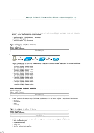 - ENetwork Final Exam - CCNA Exploration: Network Fundamentals (Versión 4.0)




          1      Cuando se implementan protocolos sin conexión en las capas inferiores del Modelo OSI, ¿qué se utiliza para acusar recibo de los datos
                 recibidos y solicitar la retransmisión de los datos faltantes?
                     acuses de recibo sin conexión
                     protocolos de capa superior orientados a la conexión
                     Protocolos IP de capa de red
                     Protocolos UDP de capa de transporte


          Regla de puntaje para: correctness of response

              2 points for Option 2
              0 points for any other option

                                                               Valor máximo= 2


          2




                 Consulte la presentación. Se rotula cada enlace de medios. ¿Qué tipo de cable debe utilizarse para conectar los diferentes dispositivos?
                    Conexión 1: cable de consola
                    Conexión 2: cable de conexión directa
                    Conexión 3: cable de conexión cruzada
                    Conexión 1: cable de conexión cruzada
                    Conexión 2: cable de consola
                    Conexión 3: cable de conexión cruzada
                    Conexión 1: cable de conexión directa
                    Conexión 2: cable de conexión cruzada
                    Conexión 3: cable de conexión cruzada
                    Conexión 1: cable de conexión directa
                    Conexión 2: cable de conexión cruzada
                    Conexión 3: cable de conexión directa
                    Conexión 1: cable de conexión cruzada
                    Conexión 2: cable de conexión directa
                    Conexión 3: cable de conexión cruzada


          Regla de puntaje para: correctness of response

              2 points for Option 4
              0 points for any other option

                                                               Valor máximo= 2


          3      ¿Cuál es el protocolo de capa OSI del que depende IP para determinar si se han perdido paquetes y para solicitar la retransmisión?
                    aplicación
                    presentación
                    sesión
                    transporte


          Regla de puntaje para: correctness of response

              2 points for Option 4
              0 points for any other option

                                                               Valor máximo= 2


          4      ¿Cuál de las siguientes afirmaciones es verdadera con respecto al direccionamiento de la capa de red? (Elija tres).
                    utiliza una estructura plana
                     impide los broadcasts
                     es jerárquico
                     identifica exclusivamente cada host




1 of 15
 