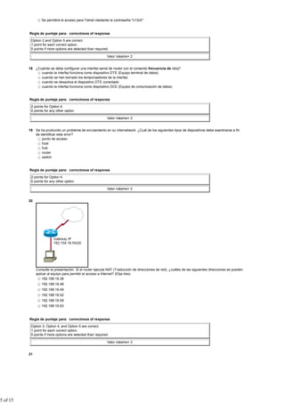 Se permitirá el acceso para Telnet mediante la contraseña "c13c0".


          Regla de puntaje para: correctness of response

           Option 2 and Option 5 are correct.
           1 point for each correct option.
           0 points if more options are selected than required.

                                                             Valor máximo= 2


          18 ¿Cuándo se debe configurar una interfaz serial de router con el comando frecuencia de reloj?
                cuando la interfaz funciona como dispositivo DTE (Equipo terminal de datos)
                cuando se han borrado los temporizadores de la interfaz
                cuando se desactiva el dispositivo DTE conectado
                cuando la interfaz funciona como dispositivo DCE (Equipo de comunicación de datos)


          Regla de puntaje para: correctness of response

           2 points for Option 4
           0 points for any other option

                                                             Valor máximo= 2


          19 Se ha producido un problema de enrutamiento en su internetwork. ¿Cuál de los siguientes tipos de dispositivos debe examinarse a fin
             de identificar este error?
                 punto de acceso
                 host
                 hub
                 router
                 switch


          Regla de puntaje para: correctness of response

           2 points for Option 4
           0 points for any other option

                                                             Valor máximo= 2


          20




               Consulte la presentación. Si el router ejecuta NAT (Traducción de direcciones de red), ¿cuáles de las siguientes direcciones se pueden
               aplicar al equipo para permitir el acceso a Internet? (Elija tres).
                   192.168.18.38
                  192.168.18.48
                  192.168.18.49
                  192.168.18.52
                  192.168.18.59
                  192.168.18.63


          Regla de puntaje para: correctness of response

           Option 3, Option 4, and Option 5 are correct.
           1 point for each correct option.
           0 points if more options are selected than required.

                                                             Valor máximo= 3


          21




5 of 15
 
