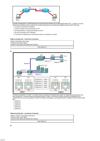 Consulte la presentación. Un administrador de red accede en forma remota a la CLI del RouterB desde la PC1. ¿Cuáles son las dos
               afirmaciones verdaderas sobre el protocolo de la capa de aplicación que se utiliza para establecer esta conexión? (Elija dos).
                   Los datos se encuentran encriptados.
                  El tipo de conexión se denomina sesión de VTY.
                  Se está ejecutando un proceso del servidor en la PC1.
                  Se envía una solicitud GET al RouterB.
                  El nombre de la aplicación es el mismo para el servicio, el protocolo y el cliente.


          Regla de puntaje para: correctness of response

           Option 2 and Option 5 are correct.
           1 point for each correct option.
           0 points if more options are selected than required.

                                                              Valor máximo= 2


          24




               Consulte la presentación. El Cable 1 y el Cable 2 tienen sus extremos conectados para cumplir con requerimientos específicos de la
               capa de aplicación. La tabla enumera cada segmento según el número y el cable que el técnico de redes ha instalado entre los
               componentes de la red en ese segmento. A partir de los datos suministrados, ¿qué segmentos tienen instalado el cable correcto? (Elija
               tres).
                   segmento1
                  segmento2
                  segmento3
                  segmento4
                  segmento5


          Regla de puntaje para: correctness of response

           Option 1, Option 3, and Option 4 are correct.
           1 point for each correct option.
           0 points if more options are selected than required.

                                                              Valor máximo= 3


          25




7 of 15
 
